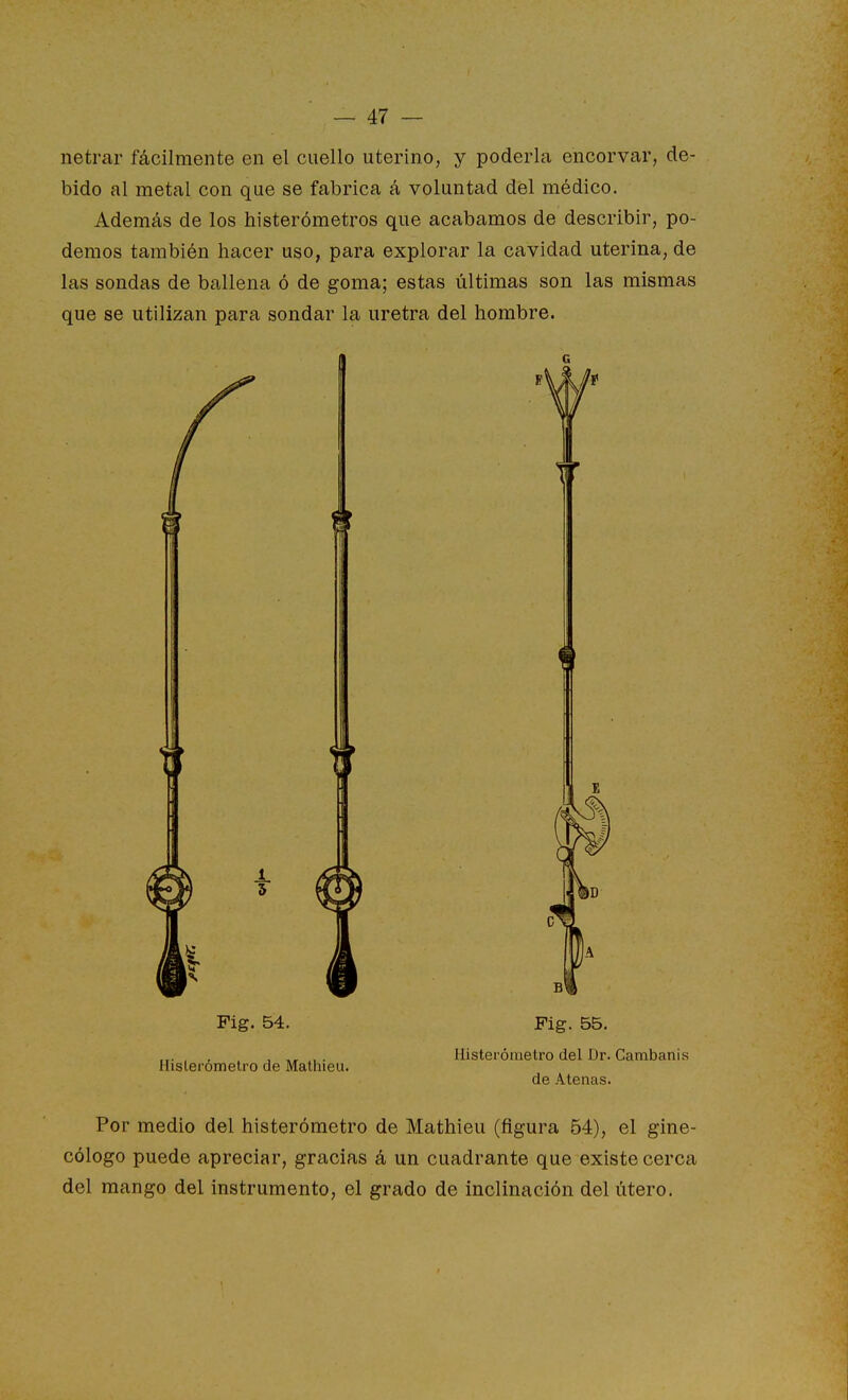 netrar fácilmente en el cuello uterino, y poderla encorvar, de- bido al metal con que se fabrica á voluntad del médico. Además de los histerómetros que acabamos de describir, po- demos también hacer uso, para explorar la cavidad uterina, de las sondas de ballena ó de goma; estas últimas son las mismas que se utilizan para sondar la uretra del hombre. 5 Fig. 54. Histerómetro de Malhieu. Fig. 55. Histerómetro del Dr. Cambanis de Atenas. Por medio del histerómetro de Mathieu (figura 54), el gine- cólogo puede apreciar, gracias á un cuadrante que existe cerca del mango del instrumento, el grado de inclinación del útero.