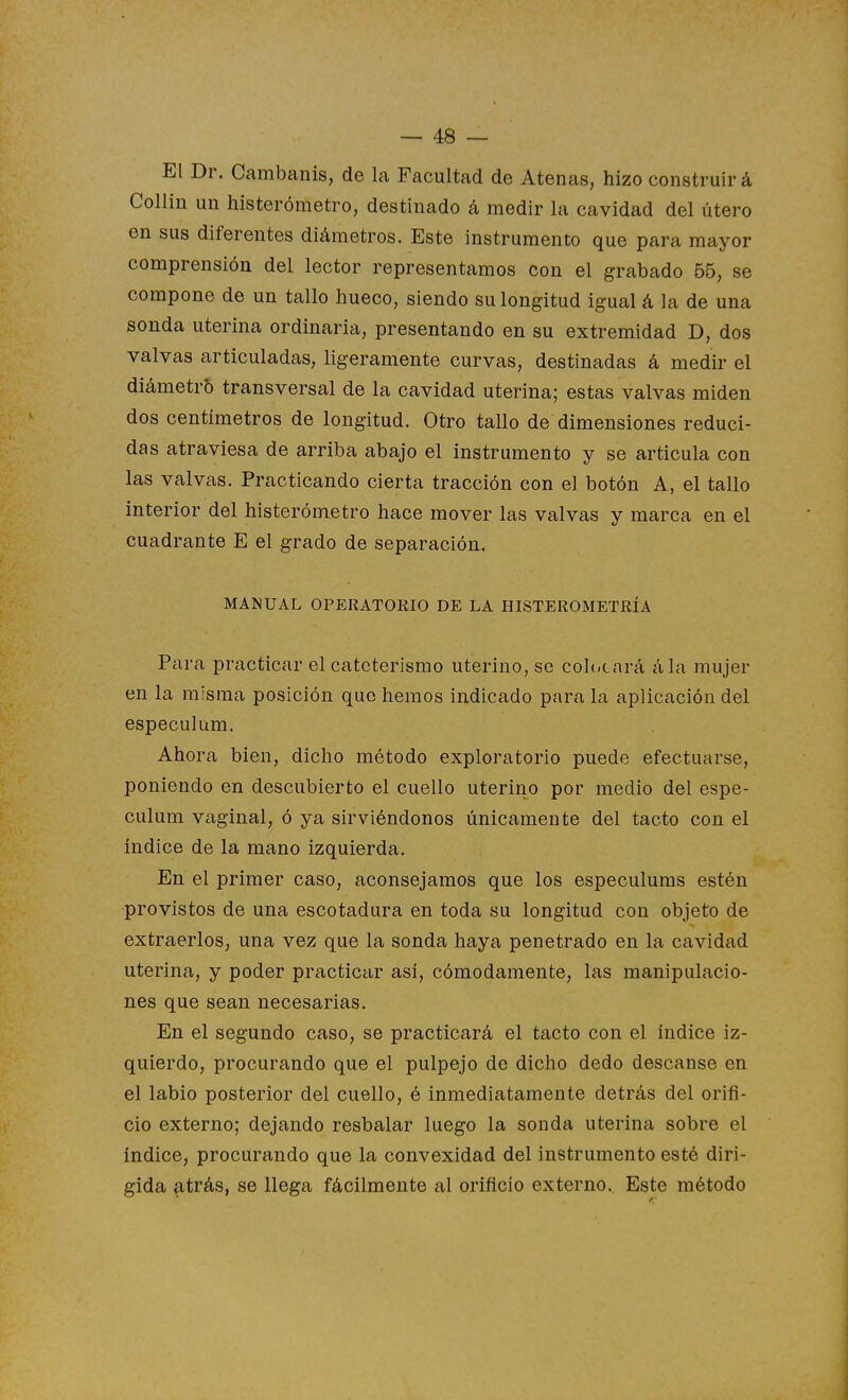 El Dr. Cambanis, de la Facultad de Atenas, hizo construirá Collin un histerómetro, destinado á medir la cavidad del útero en sus diferentes diámetros. Este instrumento que para mayor comprensión del lector representamos con el grabado 55, se compone de un tallo hueco, siendo su longitud igual á la de una sonda uterina ordinaria, presentando en su extremidad D, dos valvas articuladas, ligeramente curvas, destinadas á medir el diámetro transversal de la cavidad uterina; estas valvas miden dos centímetros de longitud. Otro tallo de dimensiones reduci- das atraviesa de arriba abajo el instrumento y se articula con las valvas. Practicando cierta tracción con el botón A, el tallo interior del histerómetro hace mover las valvas y marca en el cuadrante E el grado de separación. MANUAL OPERATORIO DE LA HISTEROMETRÍA Para practicar el cateterismo uterino, se col(<cnrá ála mujer en la misma posición que hemos indicado para la aplicación del especulum. Ahora bien, dicho método exploratorio puede efectuarse, poniendo en descubierto el cuello uterino por medio del espe- culum vaginal, ó ya sirviéndonos únicamente del tacto con el índice de la mano izquierda. En el primer caso, aconsejamos que los especulums estén provistos de una escotadura en toda su longitud con objeto de extraerlos, una vez que la sonda haya penetrado en la cavidad uterina, y poder practicar así, cómodamente, las manipulacio- nes que sean necesarias. En el segundo caso, se practicará el tacto con el índice iz- quierdo, procurando que el pulpejo do dicho dedo descanse en el labio posterior del cuello, é inmediatamente detrás del orifi- cio externo; dejando resbalar luego la sonda uterina sobre el índice, procurando que la convexidad del instrumento esté diri- gida (itrás, se llega fácilmente al orificio externo. Este método