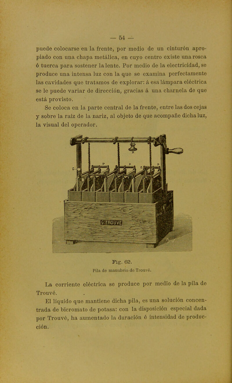 puede colocarse en la frente, por medio de un cinturón apro- piado con una chapa metálica, en cuyo centro existe una rosca ó tuerca para sostener la lente. Por medio de la electricidad, se produce una intensa luz con la que se examina perfectamente las cavidades que tratamos de explorar: á esa lámpara eléctrica se le puede variar de dirección, gracias á una charnela de que está provisto. Se coloca en la parte central de la frente, entre las dos cejas y sobre la raíz de la nariz, al objeto de que acompañe dicha luz, la visual del operador. Fig. 62. Pila de manubrio de Trouvé. La corriente eléctrica se produce por medio de la pila de Trouvé. El líquido que mantiene dicha pila, es una solución concen- trada de bicromato de potasa: con la disposición especial dada por Trouvé, ha aumentado la duración é intensidad de produc- ción.