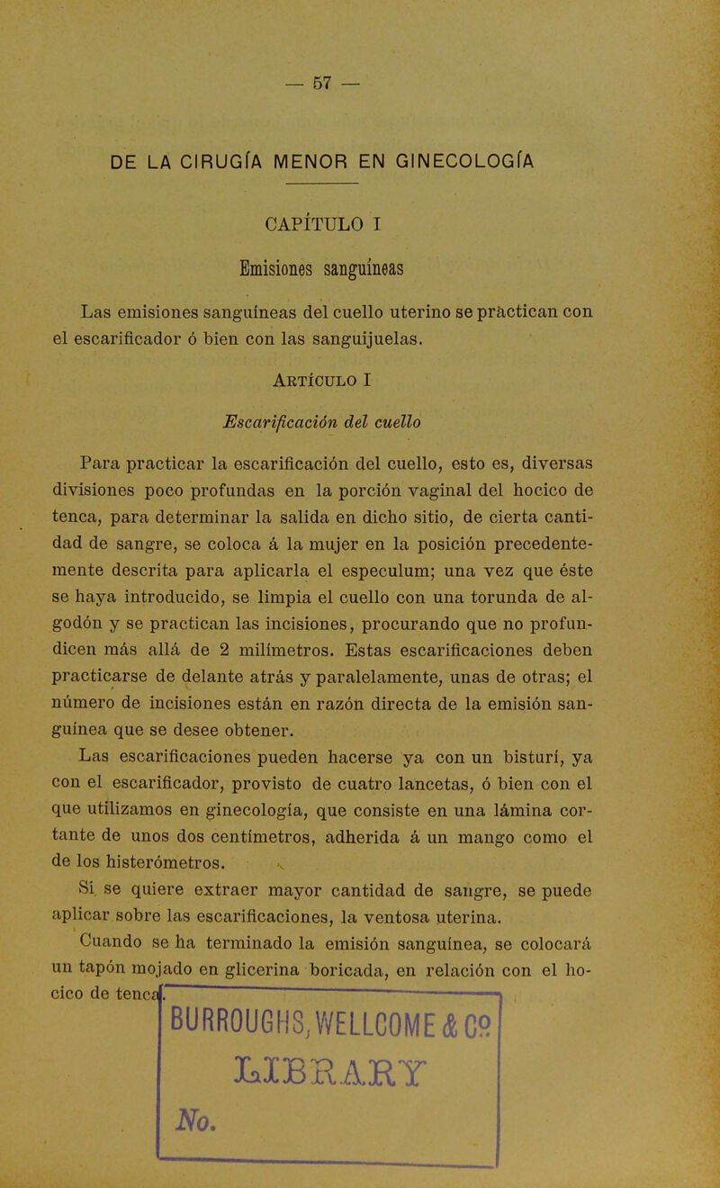 DE LA CIRUGÍA MENOR EN GINECOLOGÍA CAPÍTULO I Emisiones sanguíneas Las emisiones sanguíneas del cuello uterino se practican con el escarificador ó bien con las sanguijuelas. Para practicar la escarificación del cuello, esto es, diversas divisiones poco profundas en la porción vaginal del hocico de tenca, para determinar la salida en dicho sitio, de cierta canti- dad de sangre, se coloca á la mujer en la posición precedente- mente descrita para aplicarla el especulum; una vez que éste se haya introducido, se limpia el cuello con una torunda de al- godón y se practican las incisiones, procurando que no profun- dicen más allá de 2 milímetros. Estas escarificaciones deben practicarse de delante atrás y paralelamente, unas de otras; el número de incisiones están en razón directa de la emisión san- guínea que se desee obtener. Las escarificaciones pueden hacerse ya con un bisturí, ya con el escarificador, provisto de cuatro lancetas, ó bien con el que utilizamos en ginecología, que consiste en una lámina cor- tante de unos dos centímetros, adherida á un mango como el de los histerómetros. Si. se quiere extraer mayor cantidad de sangre, se puede aplicar sobre las escarificaciones, la ventosa uterina. Cuando se ha terminado la emisión sanguínea, se colocará un tapón mojado en glicerina boricada, en relación con el ho- cico de tencaí. ~ t . Artículo I Escarificación del cuello LIBHARY No.