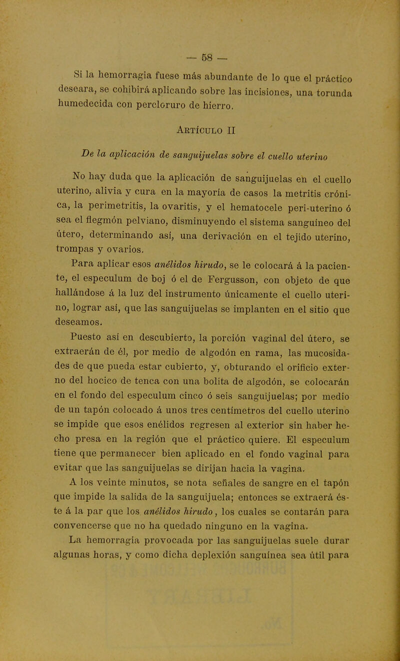 Si la hemorragia fuese más abundante de lo que el práctico desearíi, se cohibirá aplicando sobre las incisiones, una torunda humedecida con percloruro de hierro. Artículo II De la aplicación de sanguijuelas sobre el cuello uterino No hay duda que la aplicación de sanguijuelas en el cuello uterino, alivia y cura en la mayoría de casos la metritis cróni- ca, la perimetritis, la ovaritis, y el hematocele peri-uterino ó sea el flegmón pelviano, disminuyendo el sistema sanguíneo del útero, determinando asi, una derivación en el tejido uterino, trompas y ovarios. Para aplicar esos anélidos hirudo, se le colocará á la pacien- te, el especulum de boj ó el de Fergusson, con objeto de que hallándose á la luz del instrumento únicamente el cuello uteri- no, lograr así, que las sanguijuelas se implanten en el sitio que deseamos. Puesto así en descubierto, la porción vaginal del útero, se extraerán de él, por medio de algodón en rama, las mucosida- des de que pueda estar cubierto, y, obturando el orificio exter- no del hocico de tenca con una bolita de algodón, se colocarán en el fondo del especulum cinco ó seis sanguijuelas; por medio de un tapón colocado á unos tres centímetros del cuello uterino se impide que esos enélidos regresen al exterior sin haber he- cho presa en la región que el práctico quiere. El especulum tiene que permanecer bien aplicado en el fondo vaginal para evitar que las sanguijuelas se dirijan hacia la vagina. A los veinte minutos, se nota señales de sangre en el tapón que impide la salida de la sanguijuela; entonces se extraerá és- te á la par que los anélidos hirudo, los cuales se contarán para convencerse que no ha quedado ninguno en la vagina. La hemorragia provocada por las sanguijuelas suele durar algunas horas, y como dicha deplexión sanguínea sea útil para