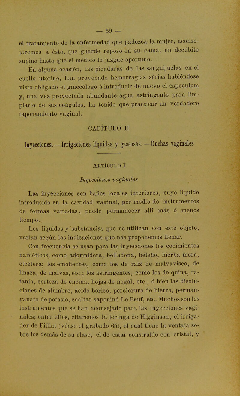 el trcatamiento de la enfermedad que padezca la mujer, aconse- jaremos á ésta, que guarde reposo en su cama, en decúbito supino hasta que el médico lo juzgue oportuno. En alguna ocasión, las picaduras de las sanguijuelas en el cuello uterino, han provocado hemorragias sérias habiéndose visto obligado el ginecólogo á introducir de nuevo el especulum y, una vez proyectada abundante agua astringente para lim- piarlo de sus coágulos, ha tenido que practicar un verdadero taponamiento vaginal. CAPÍTULO II Inyecciones.—Irrigaciones liquidas y gaseosas.—Duchas vaginales Aetículo i Inyecciones vaginales Las inyecciones son baños locales interiores, cuyo líquido introducido en la cavidad vaginal, por medio de instrumentos de formas variadas, puede permanecer alli más ó menos tiempo.. Los líquidos y substancias que se utilizan con este objeto, varían según las indicaciones que nos proponemos llenar. Con frecuencia se usan para las inyecciones los cocimientos narcóticos, como adormidera, belladona, beleño, hierba mora, etcétera; los emolientes, como los de raiz de malvavisco, de linaza, de malvas, etc.; los astringentes, como los de quina, ra- tania, corteza de encina, hojas de nogal, etc., ó bien las disolu- ciones de alumbre, ácido bórico, percloruro de hierro, perman- ganato de potasio, coaltar saponiné Le Beuf, etc. Muchos son los instrumentos que se han aconsejado para las inyecciones vagi- nales; entre ellos, citaremos la jeringa de Higginson, el irriga- dor de Filliat (véase el grabado 65), el cual tiene la ventaja so- bre los demás de su clase, el de estar construido con cristal, y