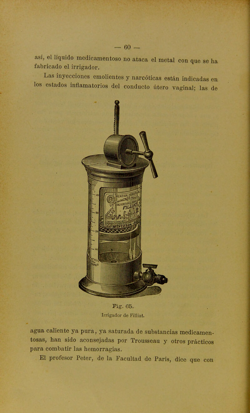 asi, el líquido medicamentoso no ataca el metal con que se ha fabricado el irrigador. Las inyecciones emolientes y narcóticas están indicadas en los estados inflamatorios del conducto útero vaginal; las de Fig. 65. Irrigador de Filliat. agua caliente ya pura, ya saturada de substancias medicamen- tosas, han sido aconsejadas por Trousseau y otros prácticos para combatir las hemorragias. El profesor Peter, de la Facultad de París, dice que con