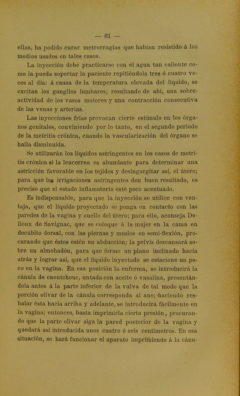 ellas, ha podido curar raetrorragias que habían resistido á los medios usados en tales casos. La inyección debe practicarse con el agua tan caliente co- mo la pueda soportar la paciente repitiéndola tres ó cuatro ve- ces al día: á causa de la temperatura elevada del líquido, se excitan los ganglios lumbares, resultando de ahí, una sobre- actividad de los vasos motores y una contracción consecutiva de las venas y arterias. Las inyecciones frías provocan cierto estímulo en los órga- nos genitales, conviniendo por lo tanto, en el segundo periodo de la metritis crónica, cuando la vascularización del órgano se halla disminuida. Se utilizarán los líquidos astringentes en los casos de metri- tis crónica si la leucorrea es abundante para determinar una astricción favorable en los tejidos y desingurgitar así, el útero; para que las irrigaciones astringentes den buen resultado, es preciso que el estado inflamatorio esté poco acentuado. Es indispensable, para que la inyección se utilice con ven- laja, que el líquido proyectado se ponga en contacto con las paredes de la vagina y cuello del útero; para ello, aconseja De- lioux de Savignac, que se coloque á la mujer en la cama en decúbito dorsal, con las piernas y muslos en semi-flexión, pro- curando que éstos estén en abducción; la pelvis descansará so- bre un almohadón, para que forme un plano inclinado hacia atrás y lograr así, que el líquido inyectado se estacione un po- co en la vagina. En esa posición la enferma, se introducirá la cánula de caoutchouc, untada con aceite ó vasalina, presentán- dola antes á la parte inferior de la vulva de tal modo que la porción olivar de la cánula corresponda al ano;-haciendo res- balar ésta hacia arriba y adelante, se introducirá fácilmente en la vagina; entonces, basta imprimirla cierta presión, procuran- do que la parte olivar siga la pared posterior de la vagina y quedará así introducida unos cuatro ó seis centímetros. En esa situación, se hará funcionar el aparato imprimiendo á la cánu-