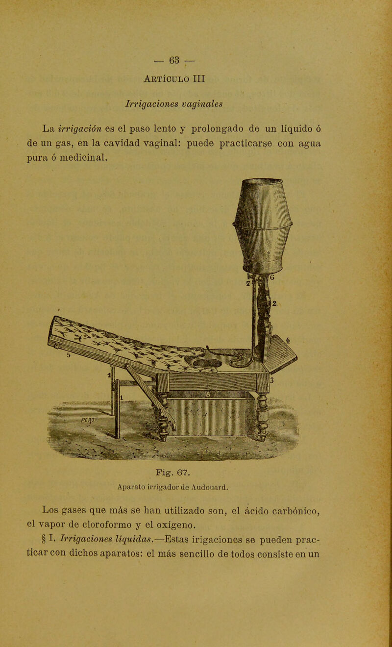 Aktíoulo III Irrigaciones vaginales La irrigación es el paso lento y prolongado de un líquido ó de un gas, en la cavidad vaginal: puede practicarse con agua pura ó medicinal. Fig. 67. Aparato irrigador de Audouard. Los gases que más se han utilizado son, el ácido carbónico, el vapor de cloroformo y el oxígeno. § I. Irrigaciones liquidas.—Estas irigacioues se pueden prac- ticar con dichos aparatos: el más sencillo de todos consiste en un