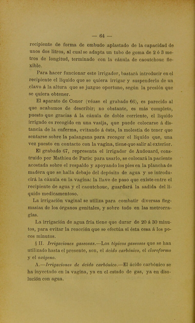 recipiente de forma de embudo aplastado de la capacidad de unos dos litros, al cual se adapta un tubo de goma de 2 ó 3 me- tros de longitud, terminado con la cánula de caoutchouc fle- xible. Para hacer funcionar este irrigador, bastará introducir en el recipiente el líquido que se quiera irrigar y suspenderlo de un .clavo á la altura que se juzgue oportuno, según la presión que se quiera obtener. El aparato de Conor (véase el grabado 66), es parecido al que acabamos de describir; no obstante, es más completo, puesto que gracias á la cánula de doble corriente, el líquido irrigado es recogido en una vasija, que puede colocarse á dis- tancia de la enferma, evitando á ésta, la molestia de tener que sentarse sobre la palangana para recoger el líquido que, una vez puesto en contacto con la vagina, tiene que salir al exterior. El grabado 67, representa el irrigador de Audouard, cons- truido por Mathieude París: para usarlo, se colocará la paciente acostada sobre el respaldo y apoyando los pies en la plancha de madéra que se halla debajo del depósito de agua y se introdu- cirá la cánula en la vagina: la llave de paso que existe entre el recipiente de agua y el caoutchouc, guardará la sadida del lí- quido medicamentoso. La irrigación vaginal se utiliza para combatir diversas fleg- masías de los órganos genitales, y sobre todo en las metrorra- gías. La irrigación de agua fría tiene que durar de 20 á 30 minu- tos, para evitar la reacción que se efectúa si ésta cesa á los po- cos minutos. § IL Irrigaciones gaseosas.—Los tópicos gaseosos que se han utilizado hasta el presente, son, el ácido carbónico^ el cloroformo y el oxigeno. A.—Irrigaciones de ácido carhójiico.—El ácido carbónico se ha inyectado en la vagina, ya en el estado de gas, ya en diso- lución con agua.