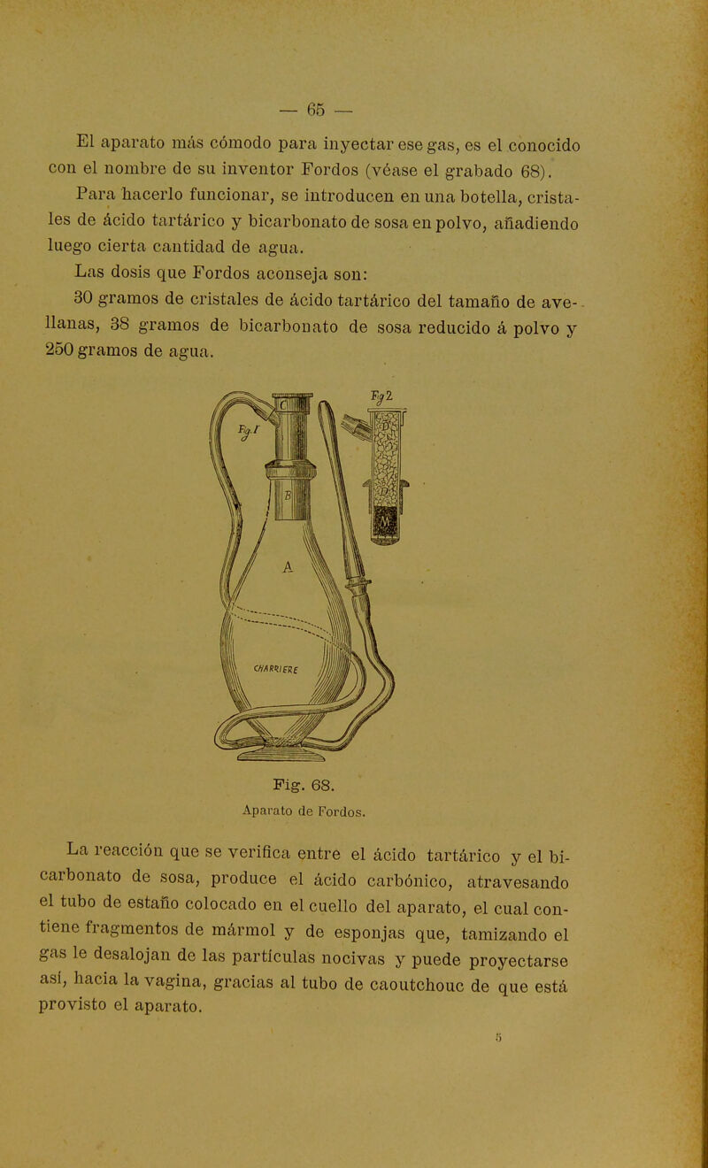 — 66 — El aparato más cómodo para inyectar ese gas, es el conocido con el nombre de su inventor Fordos (véase el grabado 68). Para hacerlo funcionar, se introducen en una botella, crista- les de ácido tartárico y bicarbonato de sosa en polvo, añadiendo luego cierta cantidad de agua. Las dosis que Fordos aconseja son: 30 gramos de cristales de ácido tartárico del tamaño de ave- llanas, 38 gramos de bicarbonato de sosa reducido á polvo y 250 gramos de agua. Pig. 68. Aparato de Fordos. La reacción que se verifica entre el ácido tartárico y el bi- carbonato de sosa, produce el ácido carbónico, atravesando el tubo de estaño colocado en el cuello del aparato, el cual con- tiene fragmentos de mármol y de esponjas que, tamizando el gas le desalojan de las partículas nocivas y puede proyectarse así, hacia la vagina, gracias al tubo de caoutchouc de que está provisto el aparato. 5