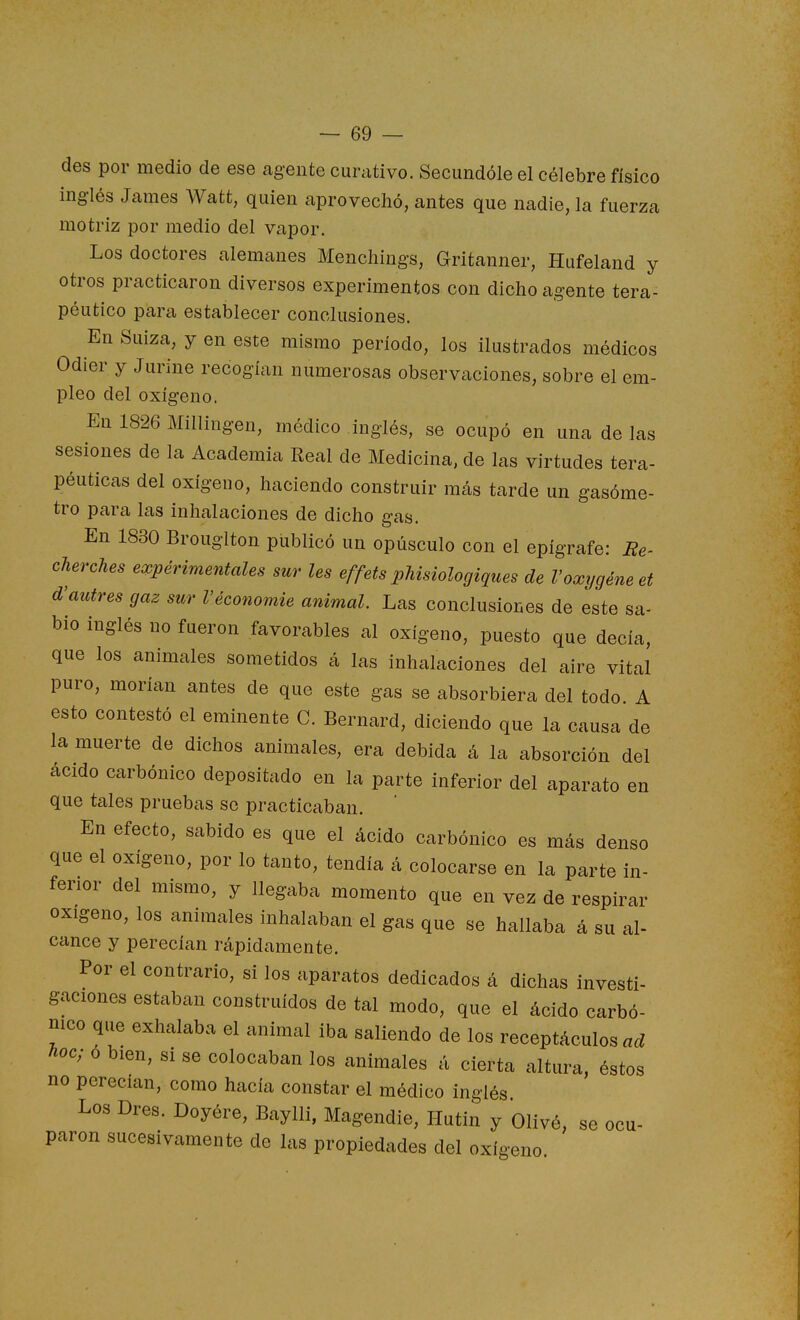 des por medio de ese agente curativo. Secundóle el célebre físico inglés James Watt, quien aprovechó, antes que nadie, la fuerza motriz por medio del vapor. Los doctores alemanes Mencliings, Gritanner, Hufeland y otros practicaron diversos experimentos con dicho agente tera- péutico para establecer conclusiones. En Suiza, y en este mismo período, los ilustrados médicos Odier y Jurine recogían numerosas observaciones, sobre el em- pleo del oxígeno. En 1826 Millingen, médico inglés, se ocupó en una de las sesiones de la Academia Real de Medicina, de las virtudes tera- péuticas del oxígeno, haciendo construir más tarde un gasóme- tro para las inhalaciones de dicho gas. En 1830 Brouglton publicó un opúsculo con el epígrafe: Re- cherches experimentales sur les effets phisiologiques de Voxygéneet d'autres gaz sur Véconomie animal. Las conclusiones de este sa- bio inglés no fueron favorables al oxígeno, puesto que decía, que los animales sometidos á las inhalaciones del aire vital puro, morían antes de que este gas se absorbiera del todo A esto contestó el eminente C. Bernard, diciendo que la causa de la muerte de dichos animales, era debida á la absorción del ácido carbónico depositado en la parte inferior del aparato en que tales pruebas se practicaban. En efecto, sabido es que el ácido carbónico es más denso que el oxígeno, por lo tanto, tendía á colocarse en la parte in- ferior del mismo, y llegaba momento que en vez de respirar oxigeno, los animales inhalaban el gas que se hallaba á su al- cance y perecían rápidamente. Por el contrario, si los aparatos dedicados á dichas investi- gaciones estaban construidos de tal modo, que el ácido carbó- nico que exhalaba el animal iba saliendo de los receptáculos ad hoc; ó bien, si se colocaban los animales á cierta altura, éstos no perecían, como hacía constar el médico inglés Los Dres. Doyére, Baylli, Magendie, Ilutin y Olivé, se ocu- paron sucesivamente de las propiedades del oxígeno