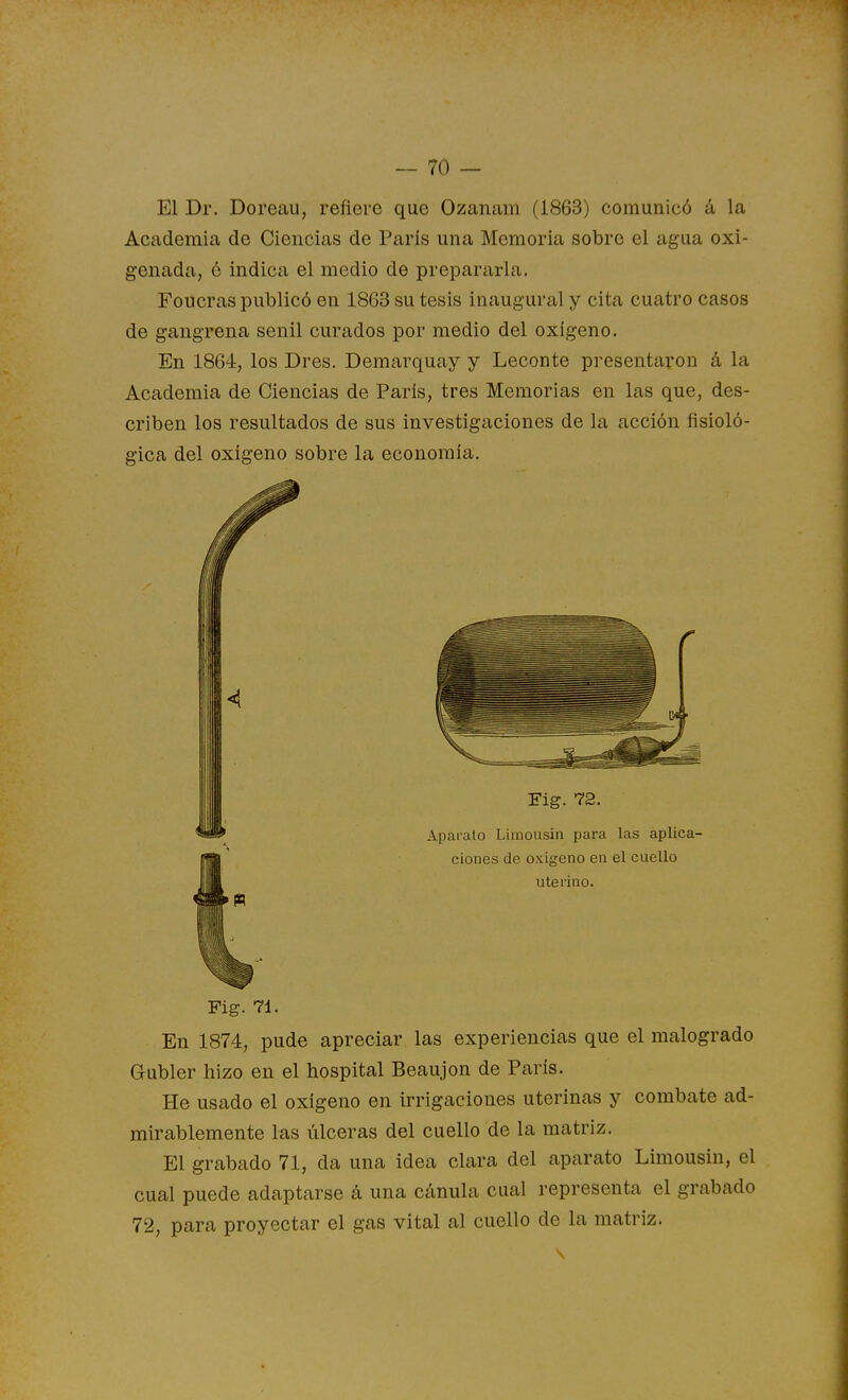El Dr. Doreau, refiere que Ozanam (1863) comunicó á la Academia de Ciencias de París una Memoria sobre el agua oxi- genada, é indica el medio de prepararla. Foucras publicó en 1863 su tesis inaugural y cita cuatro casos de gangrena senil curados por medio del oxígeno. En 1864, los Dres. Demarquay y Leconte presentaron á la Academia de Ciencias de París, tres Memorias en las que, des- criben los resultados de sus investigaciones de la acción fisioló- gica del oxígeno sobre la economía. Fig. 71. En 1874, pude apreciar las experiencias que el malogrado Gubler hizo en el hospital Beaujon de París. He usado el oxígeno en irrigaciones uterinas y combate ad- mirablemente las úlceras del cuello de la matriz. El grabado 71, da una idea clara del aparato Limousin, el cual puede adaptarse á una cánula cual representa el grabado 72, para proyectar el gas vital al cuello de la matriz.