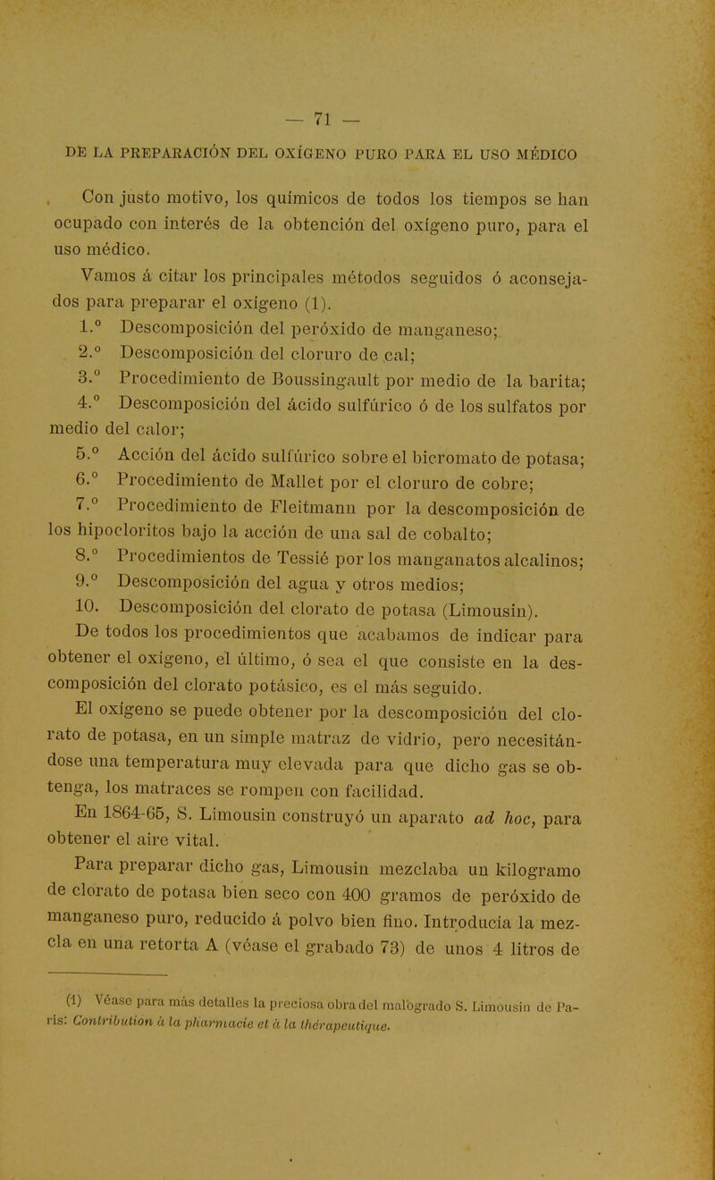 DE LA PREPARACIÓN DEL OXÍGENO PURO PARA EL USO MÉDICO Con justo motivo, los químicos de todos los tiempos se han ocupado con interés de la obtención del oxígeno puro, para el uso médico. Vamos á citar los principales métodos seguidos ó aconseja- dos para preparar el oxígeno (1). 1.° Descomposición del peróxido de manganeso; . 2.° Descomposición del cloruro de cal; 3. ° Procedimiento de Boussingault por medio de la barita; 4.  Descomposición del ácido sulfúrico ó de los sulfatos por medio del calor; 5. ° Acción del ácido sulfúrico sobre el bicromato de potasa; 6. ° Procedimiento de Mallet por el cloruro de cobre; 7.0 Procedimiento de Fleitmann por la descomposición de los hipocloritos bajo la acción de una sal de cobalto; 8. ° Procedimientos de Tessié por los manganatos alcalinos; 9. ° Descomposición del agua y otros medios; 10. Descomposición del clorato de potasa (Limousin). De todos los procedimientos que acabamos de indicar para obtener el oxígeno, el último, ó sea el que consiste en la des- composición del clorato potásico, es el más seguido. El oxígeno se puede obtener por la descomposición del clo- rato de potasa, en un simple matraz de vidrio, pero necesitán- dose una temperatura muy elevada para que dicho gas se ob- tenga, los matraces se rompen con facilidad. En 1864-65, S. Limousin construyó un aparato ad hoc, para obtener el aire vital. Para preparar dicho gas, Limousin mezclaba un kilogramo de clorato de potasa bien seco con 400 gramos de peróxido de manganeso puro, reducido á polvo bien fino. Introducía la mez- cla en una retorta A (véase el grabado 73) de unos 4 litros de (1) Véase para más detalles la preciosa obra del malbgrado S. Limousin de Pa- rís: Conlribulion ¿t, la pharmacie el a la thcrapeutique. i