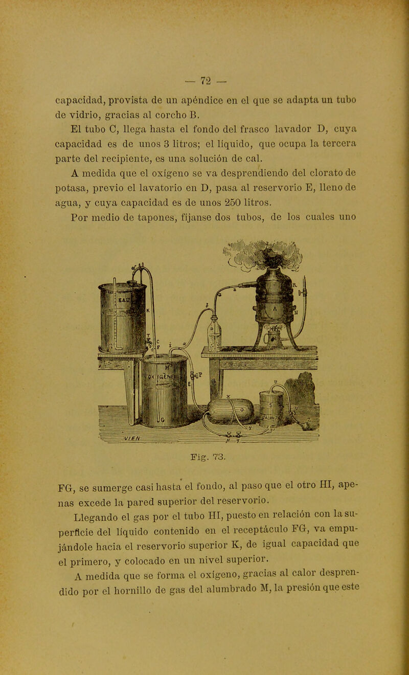 capacidad, provista de un apéndice en el que se adapta un tubo de vidrio, gracias al corcho B. El tubo C, llega hasta el fondo del frasco lavador D, cuya capacidad es de unos 3 litros; el líquido, que ocupa la tercera parte del recipiente, es una solución de cal. A medida que el oxígeno se va desprendiendo del clorato de potasa, previo el lavatorio en D, pasa al reservorio E, lleno de agua, y cuya capacidad es de unos 250 litros. Por medio de tapones, fíjanse dos tubos, de los cuales uno Fa, se sumerge casi hasta el fondo, al paso que el otro HI, ape- nas excede la pared superior del reservorio. Llegando el gas por el tubo HI, puesto en relación con la su- perficie del líquido contenido en el receptáculo FG, va empu- jándole hacia el reservorio superior K, de igual capacidad que el primero, y colocado en un nivel superior. A medida que se forma el oxígeno, gracias al calor despren- dido por el hornillo de gas del alumbrado M, la presión que este