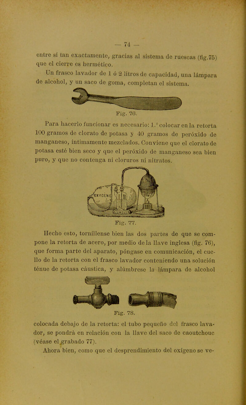entre sí tan exactamente, gracias al sistema de ruescas (flg.75) que el cierre es hermético. Un frasco lavador de 1 ó 2 litros de capacidad, una lámpara de alcohol, y un saco de goma, completan el sistema. Fig. 76. Pixra hacerlo funcionar es necesario: 1. colocar en la retorta 100 gramos de clorato de potasa y 40 gramos de peróxido de manganeso, íntimamente mezclados. Conviene que el clorato de potasa esté bien seco y que el peróxido de manganeso sea bien puro, y que no contenga ni cloruros ni nitratos. Fig. 7?. Hecho esto, torníUense bien las dos partes de que se com- pone la retorta de acero, por medio déla llave inglesa (fig. 76), que forma parte del aparato, póngase en comunicación, el cue- llo de la retorta con el frasco lavador conteniendo una solución ténue de potasa cáustica, y alúmbrese la lámpara de alcohol Fig. 78. colocada debajo de la retorta: el tubo pequeño del frasco lava- dor, se pondrá en relación con la llave del saco de caoutchouc (véase el ^grabado 77). Ahora bien, como que el desprendimiento del oxígeno se ve-