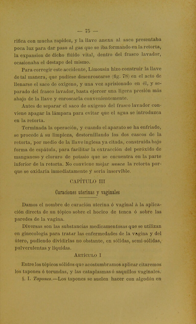 rificca con muchii rapidez, y la llave anexa al saco presentaba poca luz para dar paso al gas que se iba formando en la retorta, la expansión de dicho fluido vital, dentro del frasco lavador, ocasionaba el destape del mismo. Para corregir este accidente, Limousin hizo construir la llave de tal manera, que pudiese desenroscarse (fig. 78) en el acto de llenarse el saco de oxígeno, y una vez aprisionado en él, y se- parado del frasco lavador, basta ejercer una ligera presión más abajo de la llave y enroscarla convenientemente. Antes de separar el saco de oxígeno del frasco lavador con- viene apagar la lámpara para evitar que el agua se introduzca en la retorta. Terminada la operación, y cuando el aparato se ha enfriado, se procede á su limpieza, destornillando los dos cascos de la retorta, por medio de la llave inglesa ya citada, construida bajo forma de espátula, para facilitar la extracción del peróxido de manganeso y cloruro de potasio que se encuentra en la parte inferior de la retorta. No conviene mojar nunca la retorta por- que se oxidaría inmediatamente y sería inservible. CAPÍTULO III Curaciones uterinas y vaginales Damos el nombre de curación uterina ó vaginal á la aplica- ción directa de un tópico sobre el hocico de tenca ó sobre las paredes de la vagina. Diversas son las substancias medicamentosas que se utilizan en ginecología para tratar las enfermedades de la vagina y del útero, pudiendo dividirlas no obstante, en sólidas, semi-sólidas, pulverulentas y líquidas. Artículo I Entre los tópicos sólidos que acostumbramos aplicar citaremos los tapones ó torundas, y las cataplasmas ó saquillos vaginales. % I. Tapones,—Los tapones se suelen hacer con algodón en