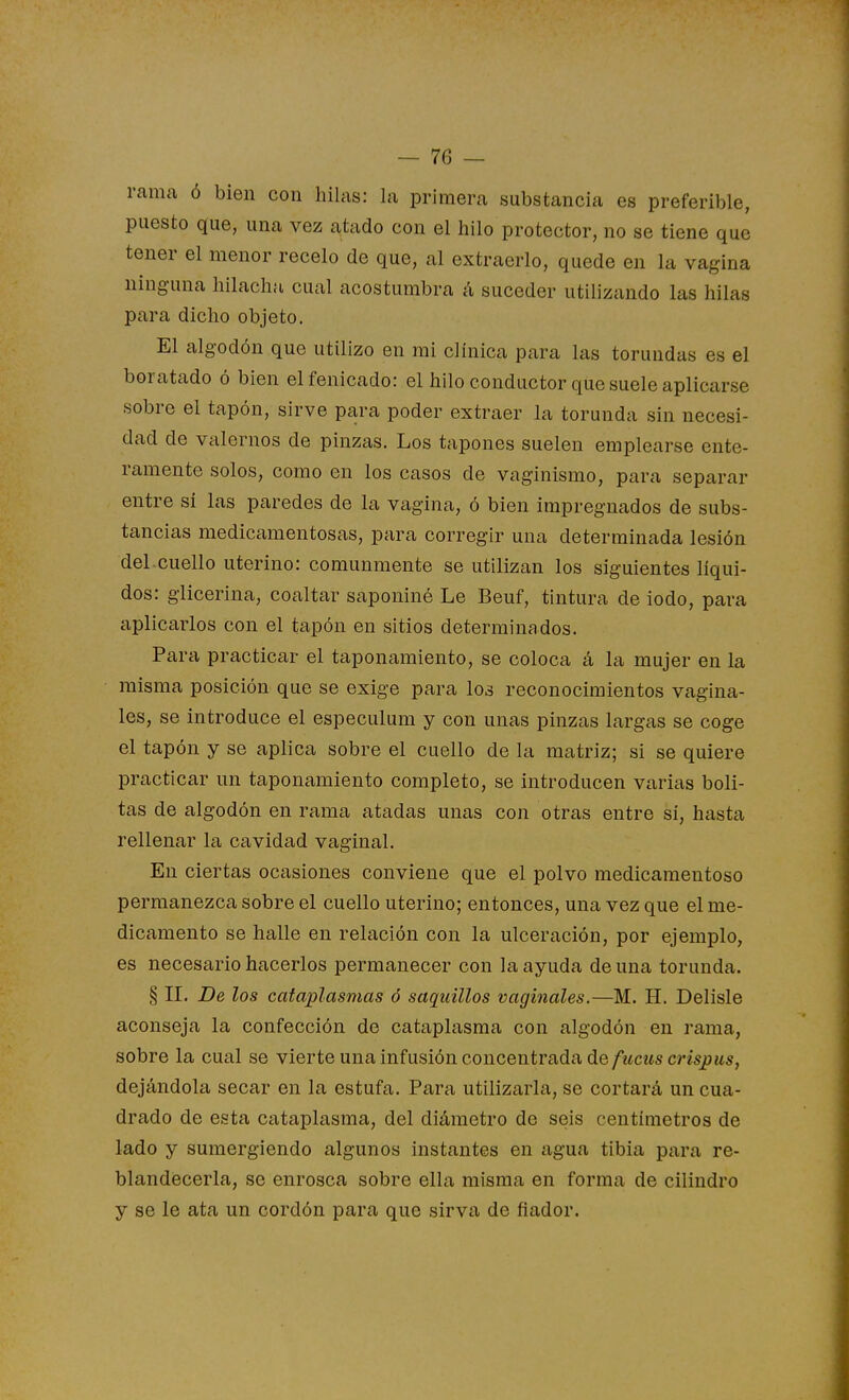 rama ó bien con hilas: la primera substancia es preferible, puesto que, una vez atado con el hilo protector, no se tiene que tener el menor recelo de que, al extraerlo, quede en la vagina ninguna hilacha cual acostumbra á suceder utilizando las hilas para dicho objeto. El algodón que utilizo en mi clínica para las torundas es el boratado ó bien elfenicado: el hilo conductor que suele aplicarse sobre el tapón, sirve para poder extraer la torunda sin necesi- dad de valemos de pinzas. Los tapones suelen emplearse ente- ramente solos, como en los casos de vaginismo, para separar entre sí las paredes de la vagina, ó bien impregnados de subs- tancias medicamentosas, para corregir una determinada lesión del cuello uterino: comunmente se utilizan los siguientes líqui- dos: giicerina, coaltar saponiné Le Beuf, tintura de iodo, para aplicarlos con el tapón en sitios determinados. Para practicar el taponamiento, se coloca á la mujer en la misma posición que se exige para los reconocimientos vagina- les, se introduce el especulum y con unas pinzas largas se coge el tapón y se aplica sobre el cuello de la matriz; si se quiere practicar un taponamiento completo, se introducen varias boli- tas de algodón en rama atadas unas con otras entre sí, hasta rellenar la cavidad vaginal. En ciertas ocasiones conviene que el polvo medicamentoso permanezca sobre el cuello uterino; entonces, una vez que el me- dicamento se halle en relación con la ulceración, por ejemplo, es necesario hacerlos permanecer con la ayuda de una torunda. § II. De los cataplasmas ó saquillos vaginales.—M. H. Delisle aconseja la confección de cataplasma con algodón en rama, sobre la cual se vierte una infusión concentrada áefucuscrisjjus, dejándola secar en la estufa. Para utilizarla, se cortará un cua- drado de esta cataplasma, del diámetro de seis centímetros de lado y sumergiendo algunos instantes en agua tibia para re- blandecerla, se enrosca sobre ella misma en forma de cilindro y se le ata un cordón para que sirva de fiador.