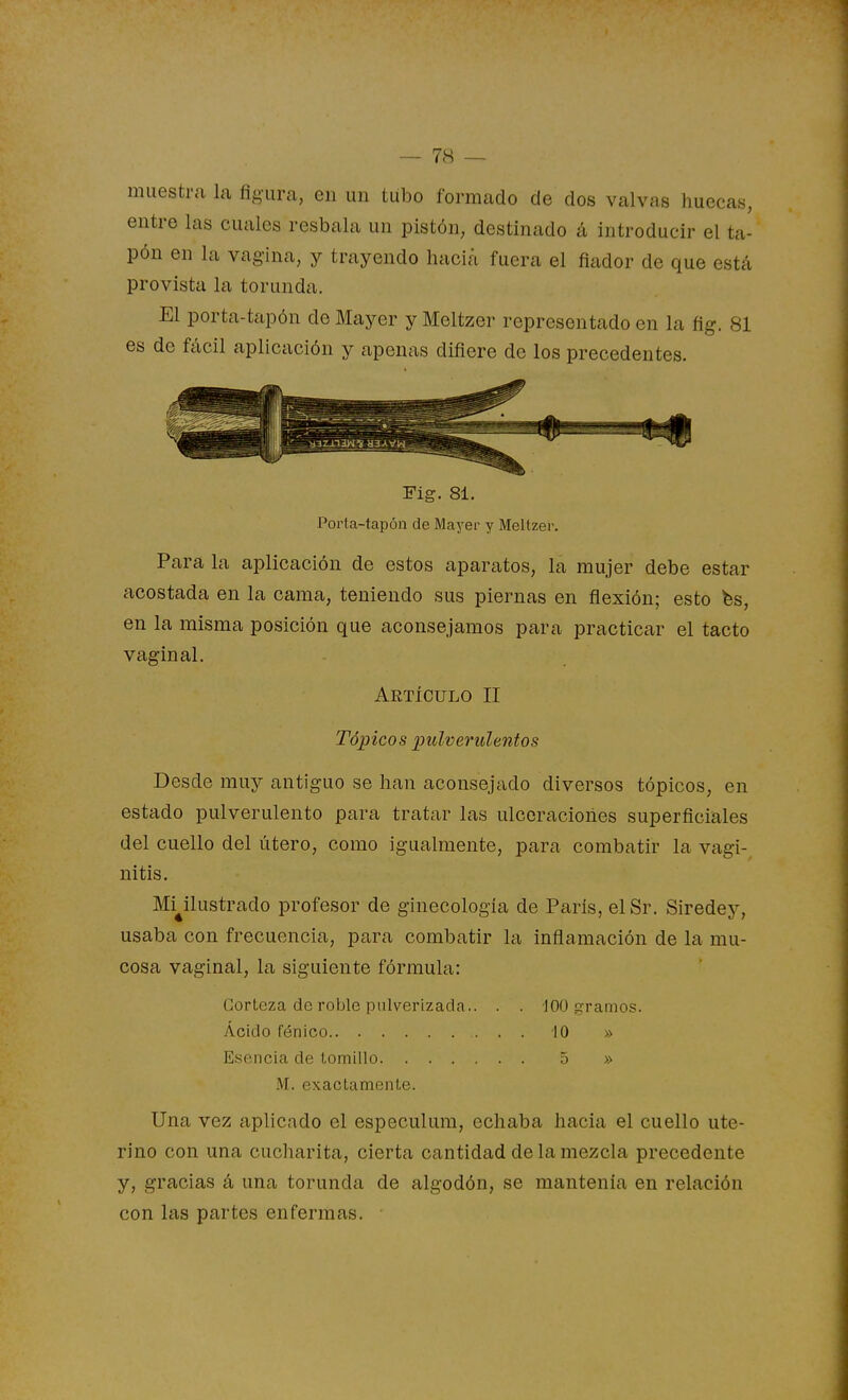 muestra la figura, en un tubo formado de dos valvas huecas, entre las cuales resbala un pistón, destinado á introducir el ta- pón en la vagina, y trayendo hacia fuera el fiador de que está provista la torunda. El porta-tapón de Mayer y Meltzer representado en la fíg. 81 es de fácil aplicación y apenas difiere de los precedentes. Fig. 81. Porta-tapón de Mayer y Meltzer. Para la aplicación de estos aparatos, la mujer debe estar acostada en la cama, teniendo sus piernas en flexión; esto fes, en la misma posición que aconsejamos para practicar el tacto vaginal. Artículo II Tópicos pulverulentos Desde muy antiguo se han aconsejado diversos tópicos, en estado pulverulento para tratar las ulceraciones superficiales del cuello del útero, como igualmente, para combatir la vagi- nitis. Mi^ilustrado profesor de ginecología de Paris, elSr. Siredey, usaba con frecuencia, para combatir la inflamación de la mu- cosa vaginal, la siguiente fórmula: Corteza de roble pulverizada.. . . 100 i^raiiios. Ácido fénico 10 » Esencia de tomillo 5 » M. exactamente. Una vez aplicado el especulum, echaba hacia el cuello ute- rino con una cucharita, cierta cantidad de la mezcla precedente y, gracias á una torunda de algodón, se mantenía en relación con las partes enfermas.