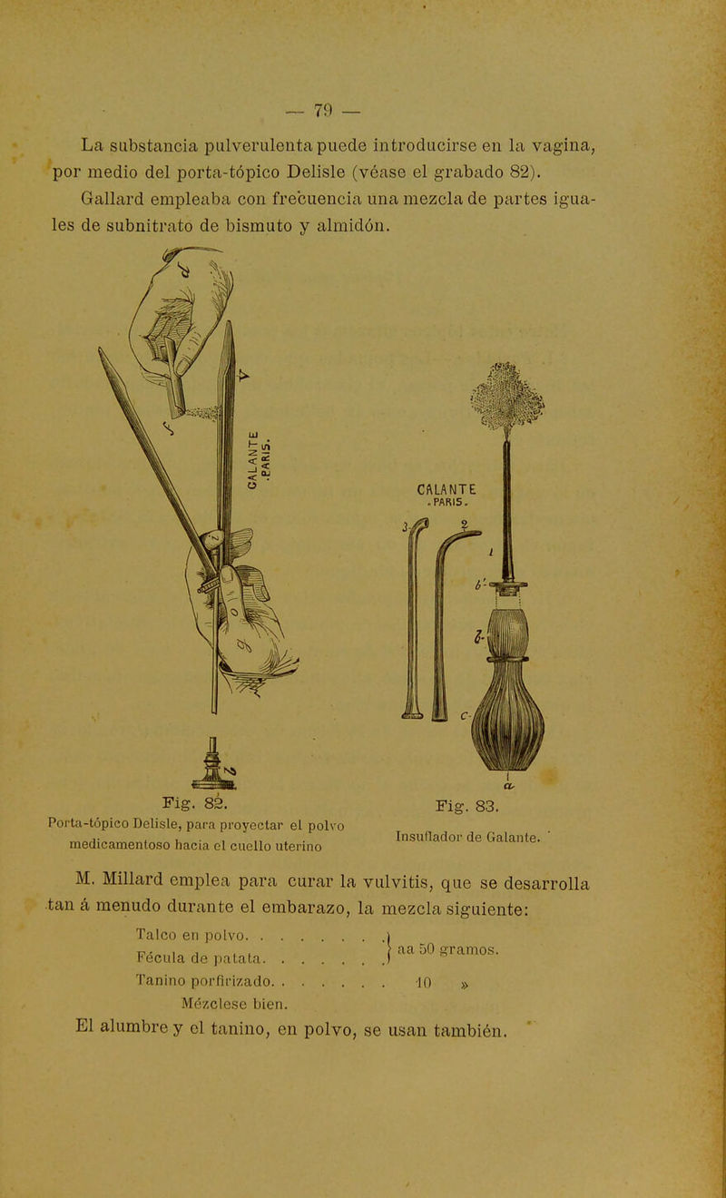 La substancia pulverulenta puede introducirse en la vagina, por medio del porta-tópico Delisle (véase el grabado 82). Gallard empleaba con frecuencia una mezcla de partes igua- les de subnitrato de bismuto y almidón. i Fig. 83. Fig. 83. Porta-tópico Delisle, para proyectar el polvo rr,aH!^o,v,=r,í^o« u ■^ II X • Insuflador de Galante, medicamentoso hacia ol cuello utermo M. Millard emplea para curar la vulvitis, que se desarrolla tan á menudo durante el embarazo, la mezcla siguiente: Talco en polvo i T?^«, i„ j t i ? aa 50 gramos. Fécula de patata I Tanino porfifizado -10 » Mézclese bien. El alumbre y el tanino, en polvo, se usan también.