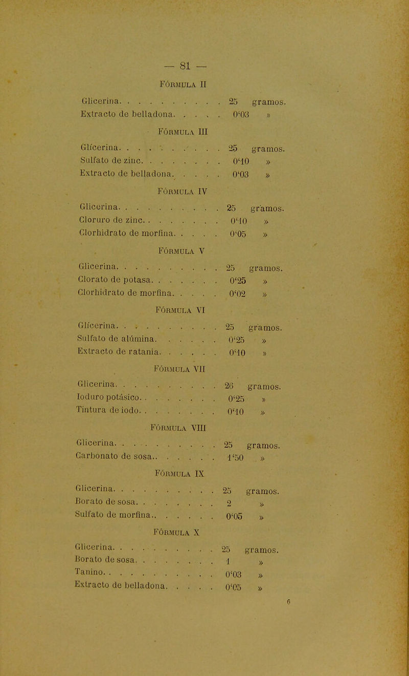 Fórmula II Gliceriria 25 gramos. Extracto de belladona 0'03 » FÓRMULA III Glíceriiia 25 gramos. Sulfato de zinc O'IO » Extracto de belladona 0'03 » FÓRMULA IV Glicerina 25 gramos. Cloruro de zinc O'IO » Clorhidrato de morfina 0'05 » FÓRMULA V Glicerina 25 gramos. Clorato de potasa 0'25 » Clorhidrato de morfina 0'02 » FÓRMULA VI Glicerina 25 gramos. Sulfato de alúmina 0'25 » Extracto de ratania O'IO » FÓRMULA VII Glicerina 26 gramos. loduro potásico o'25 » Tintura de iodo O'iO » FÓRMULA VIII Glicerina. . . ■ 25 gramos. Carbonato de sosa 1'50 » Fórmula IX gramos. Glicerina 25 Borato de sosa 2 » Sulfato de morfina 0'05 » Fórmula X Glicerina 25 gramos. Borato de sosa i Tanino 0'03 » Extracto de belladona 0'05 »