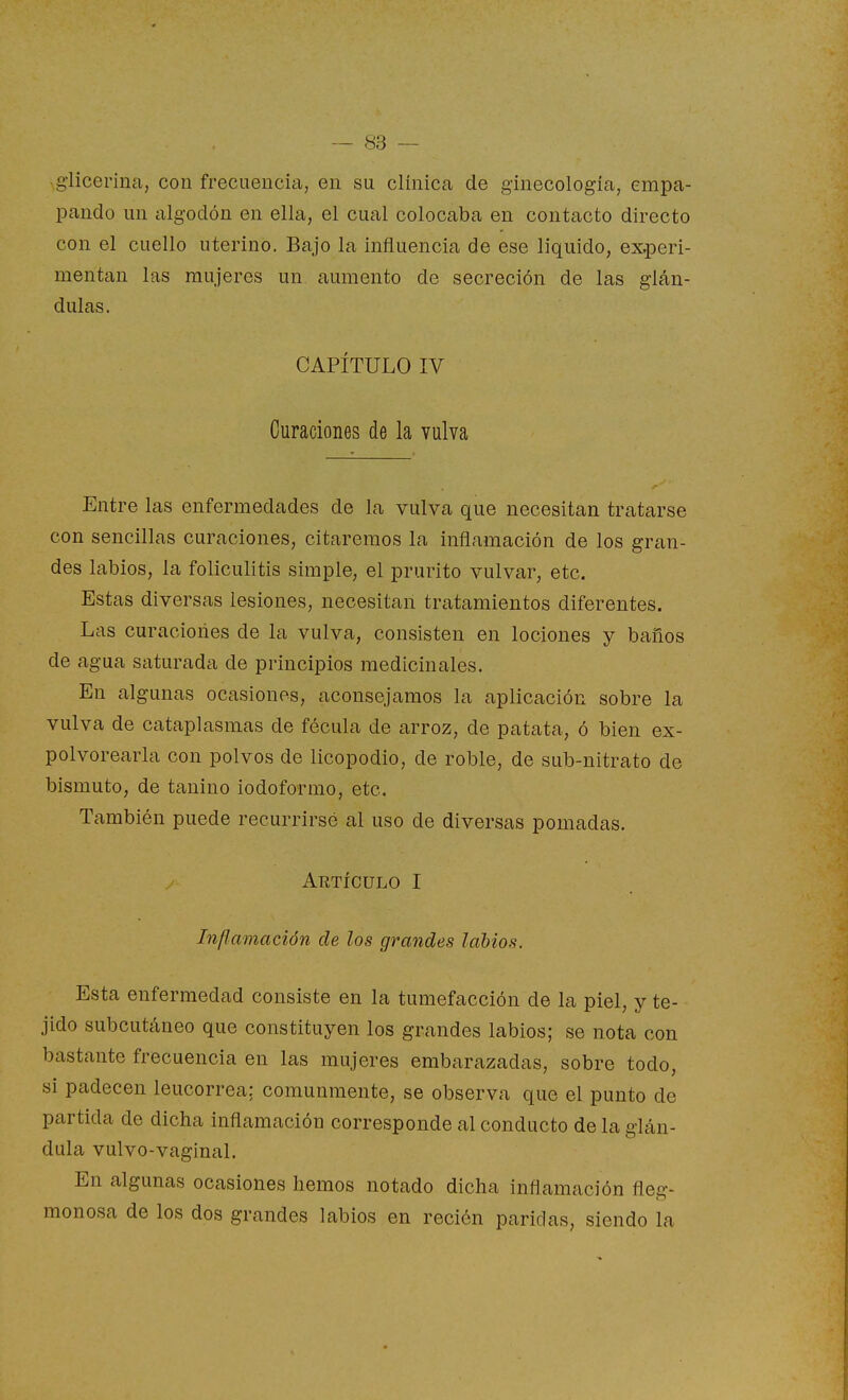 ,glicerina, con frecuencia, en su clínica de ginecología, empa- pando un algodón en ella, el cual colocaba en contacto directo con el cuello uterino. Bajo la influencia de ese liquido, experi- mentan las mujeres un aumento de secreción de las glán- dulas. CAPÍTULO IV Curaciones de la vulva Entre las enfermedades de la vulva que necesitan tratarse con sencillas curaciones, citaremos la inflamación de los gran- des labios, la foliculitis simple, el prurito vulvar, etc. Estas diversas lesiones, necesitan tratamientos diferentes. Las curaciones de la vulva, consisten en lociones y baños de agua saturada de principios medicinales. En algunas ocasiones, aconsejamos la aplicación sobre la vulva de cataplasmas de fécula de arroz, de patata, ó bien ex- polvorearla con polvos de licopodio, de roble, de sub-nitrato de bismuto, de tanino iodoformo, etc. También puede recurrirsé al uso de diversas pomadas. Artículo I Inflamación de los grandes latios. Esta enfermedad consiste en la tumefacción de la piel, y te- jido subcutáneo que constituyen los grandes labios; se nota con bastante frecuencia en las mujeres embarazadas, sobre todo, si padecen leucorrea: comunmente, se observa que el punto de partida de dicha inflamación corresponde al conducto de la glán- dula vulvo-vaginal. En algunas ocasiones hemos notado dicha inflamación flec-- monosa de los dos grandes labios en recién paridas, siendo la