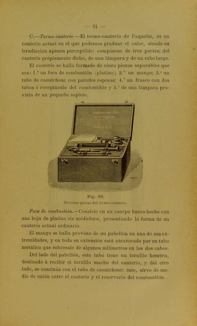 C.—Termo-cauterio.—El termo-cauterio de Paquelín, es un cauterio actual en el que podemos graduar el calor, siendo su irradiación apenas perceptible: compónese de tres partes; del cauterio propiamente dicho, de una lámpara y de un tubo largo. El cauterio se halla formado de cinco piezas separables que son: 1. un foco de combustión (platino); 2.° un mango; 3. un tubo de caoutchouc con paredes espesas; 4.° un frasco con dos tubos ó receptáculo del combustible y 6.° de una lámpara pro- vista de un pequeiio soplete. ^ <^ Fig. 98. Diversas piezas del termo-cauterio. Foco de combustión.—Consiste en un cuerpo hueco hecho con una hoja de platino sin soldadura, presentando la forma de un cauterio actual ordinario. El mango se halla provisto de un pabellón en una de sus ex- tremidades, y en toda su extensión está atravesado por un tubo metálico que sobresale de algunos milímetros en los dos cabos. Del lado del pabellón, este tubo tiene un tornillo hembra, destinado á recibir el tornillo macho del cauterio, y del otro lado, se continúa con el tubo de caoutchouc: éste, sirve de me- dio de unión entre el cauterio y el reservorio del combustible. *