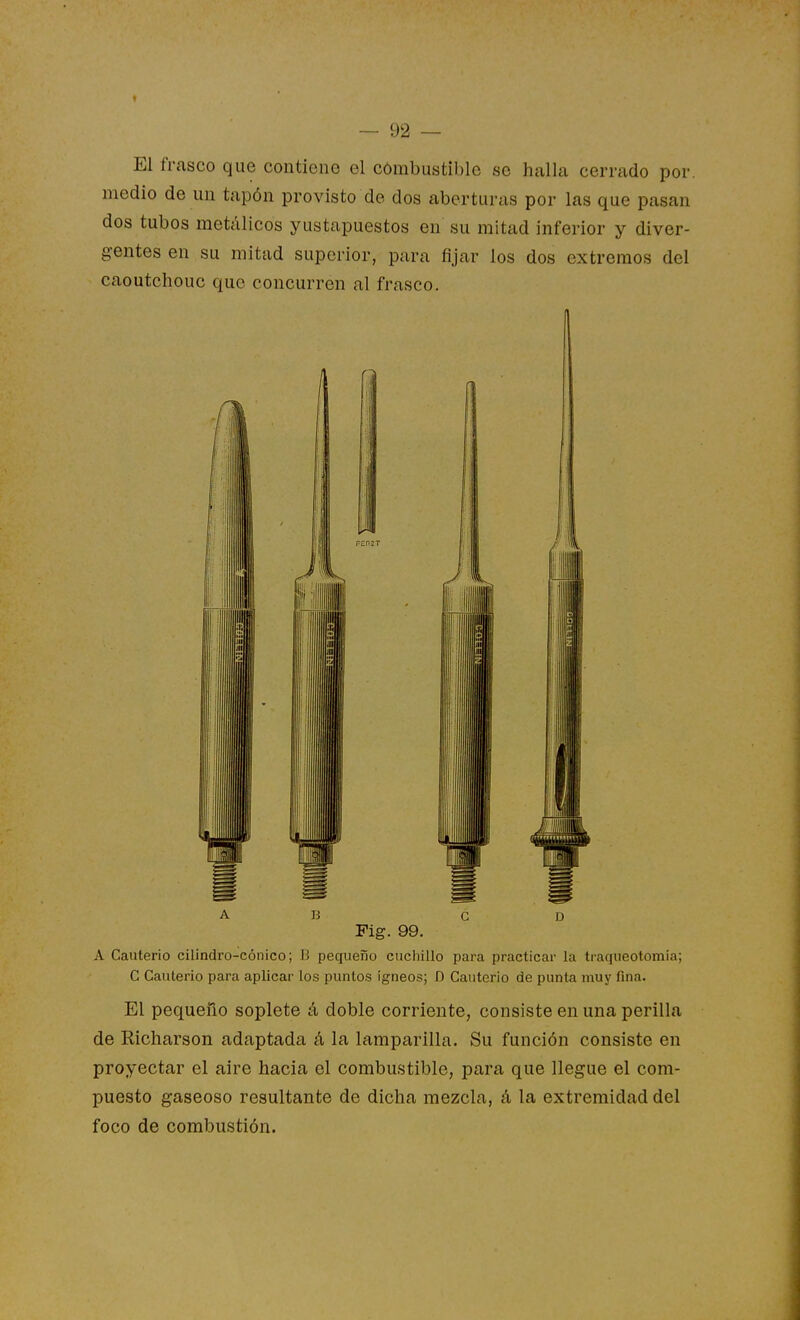 El frasco que contieno el combustible se halla cerrado por. medio de un tapón provisto de dos aberturas por las que pasan dos tubos metálicos yustapuestos en su mitad inferior y diver- gentes en su mitad superior, para fijar los dos extremos del caoutchouc que concurren al frasco. A B C D Fig. 99. A Cauterio cilindro-cónico; 15 pequeño cuchillo para practicar la traqueotomia; C Cauterio para aplicar los puntos ígneos; D Cauterio de punta muy fina. El pequeño soplete á doble corriente, consiste en una perilla de Richarson adaptada á la lamparilla. Su función consiste en proyectar el aire hacia el combustible, para que llegue el com- puesto gaseoso resultante de dicha mezcla, á la extremidad del foco de combustión.