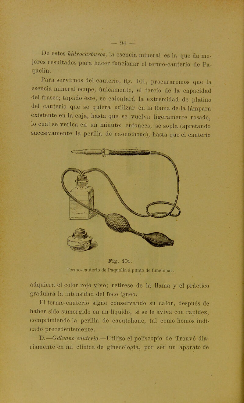 — !J4 — De estos hidrocarburos, la esencia mineral es la que da me- jores i-esultados para hacer funcionar el termo-cauterio de Pa- quelin. Para servirnos del cauterio, fig. loi, procuraremos que la esencia mineral ocupe, únicamente, el tercio de la capacidad del frasco; tapado éste, se calentará la extremidad de platino del cauterio que se quiera utilizar en la llama dé la lámpara existente eu la caja, hasta que se vuelva ligeramente rosado, lo cual se verica en un minuto; entonces, se sopla (apretando sucesivamente la perilla de caoutchouc), hasta que el cauterio Pig. 101. Termo-cauterio de Paquelin á punto de funcionar. adquiera el color rojo vivo; retírese de la llama y el práctico graduará la intensidad del foco ígneo. El termo-cauterio sigue conservando su calor, después de haber sido sumergido en un líquido, si se le aviva con rapidez, comprimiendo la perilla de caoutchouc, tal como hemos indi- cado precedentemente. D.—Gálvano-cauterio.—Utilizo el poliscopio de Trouvé dia- riamente en mi clínica de ginecología, por ser un aparato de