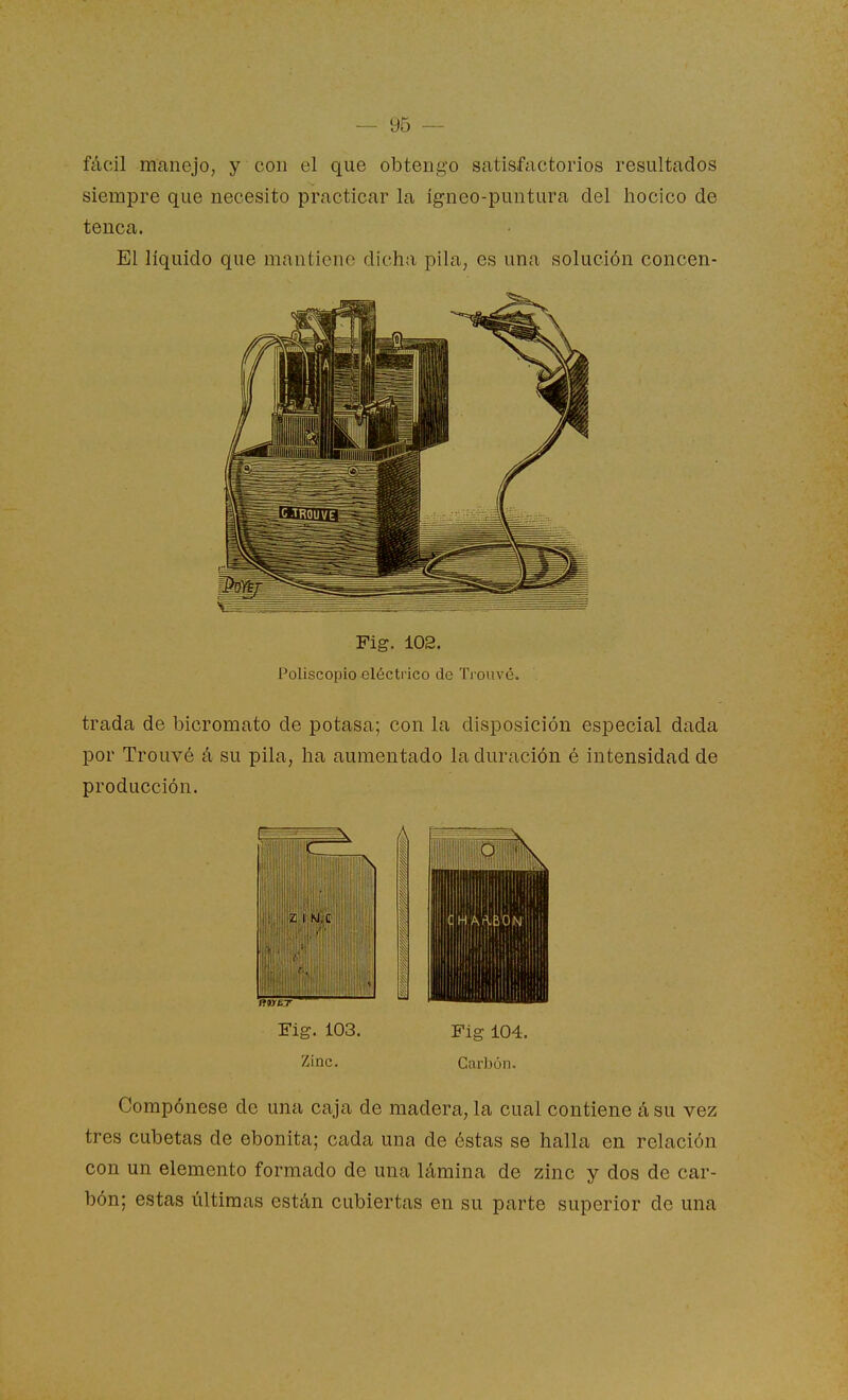 fácil manejo, y con el que obtengo satisfactorios resultados siempre que necesito practicar la ígneo-puntura del hocico de tenca. El líquido que mantiene dicha pila, es una solución concen- Fig. 102. Poliscopio eléctrico de Trouvé. trada de bicromato de potasa; con la disposición especial dada por Trouvé á su pila, ha aumentado la duración é intensidad de producción. Fig. 103. Fig 104. Zinc. Carbón. Compónese de una caja de madera, la cual contiene á su vez tres cubetas de ebonita; cada una de éstas se halla en relación con un elemento formado de una lámina de zinc y dos de car- bón; estas últimas están cubiertas en su parte superior de una