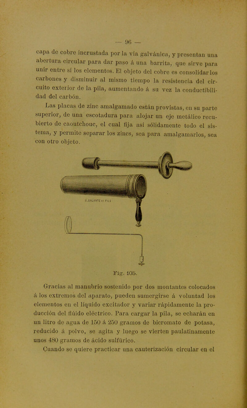 capa de cobre incrustada por la vía galvánica, y presentan una abertura circular para dar paso á una barrita, que sirve para unir entre sí los elementos. El objeto del cobre es consolidarlos carbones y disminuir al mismo tiempo la resistencia del cir- cuito exterior de la pila, aumentando á su vez la conductibili- dad del carbón. Las placas de zinc amalgamado están provistas, en su parte superior, de una escotadura para alojar un eje metálico recu- bierto de caoutchouc, el cual fija así sólidamente todo el sis- tema, y permite separar los zincs, sea para amalgamarlos, sea con otro objeto. Fig. 105. Gracias al manubrio sostenido por dos monteintes colocados á los extremos del aparato, pueden sumergirse á voluntad los elementos en el líquido excitador y variar rápidamente la pro- ducción del fluido eléctrico. Para cargar la pila, se echarán en un litro de agua de 150 á 250 gramos de bicromato de potasa, reducido á polvo, se agita y luego se vierten paulatinamente unos 480 gramos de ácido sulfúrico. Cuando se quiere practicar una cauterización circular en el