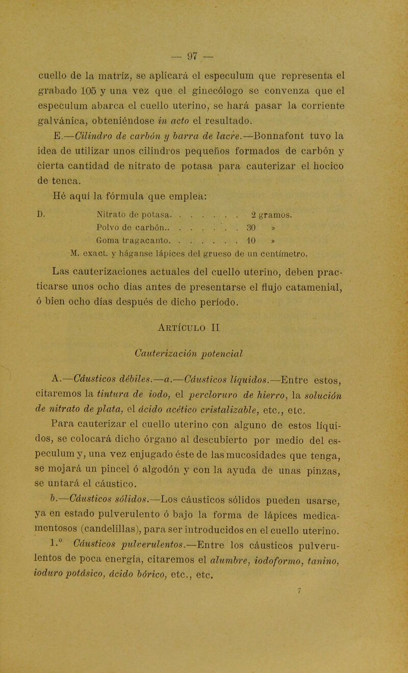 cuello de la matriz, se aplicará el especulum que representa el grabado 106 y una vez que el ginecólogo se convenza que el especulum abarca el cuello uterino, se hará pasar la corriente galvánica, obteniéndose in acto el resultado. E.—Cilindro de carbón y barra de Zacre.-^Bonnafont tuvo la idea de utilizar unos cilindros pequeños formados de carbón y cierta cantidad de nitrato de potasa para cauterizar el hocico de tenca. Hé aquí la fórmula que emplea: D. Nitrato de potasa 2 gramos. Polvo de carbón 30 » Goma tragacanto 10 » M. exact. y háganse lápices del grueso de un centímetro. Las cauterizaciones actuales del cuello uterino, deben prac- ticarse unos ocho dias antes de presentarse el flujo catamenial, ó bien ocho días después de dicho período. Artículo II Cauterización potencial A.—Cáusticos débiles.—a.—Cáusticos líquidos.—Entre estos, citaremos la tintura de iodo, el percloruro de hierro, la solución de nitrato de plata, el ácido acético cristalizable, etc., etc. Para cauterizar el cuello uterino con alguno de estos líqui- dos, se colocará dicho órgano al descubierto por medio del es- peculum y, una vez enjugado éste de las mucosidades que tenga, se mojará un pincel ó algodón y con la ayuda de unas pinzas, se untará el cáustico. b.—Cáusticos sólidos.—Los cáusticos sólidos pueden usarse, ya en estado pulverulento ó bajo la forma de lápices medica- mentosos (candelillas), para ser introducidos en el cuello uterino. 1. Cáusticos pulverulentos.—Entre los cáusticos pulveru- lentos de poca energía, citaremos el alumbre, iodoformo, tanino, ioduropotásico, ácido bórico, etc., etc.