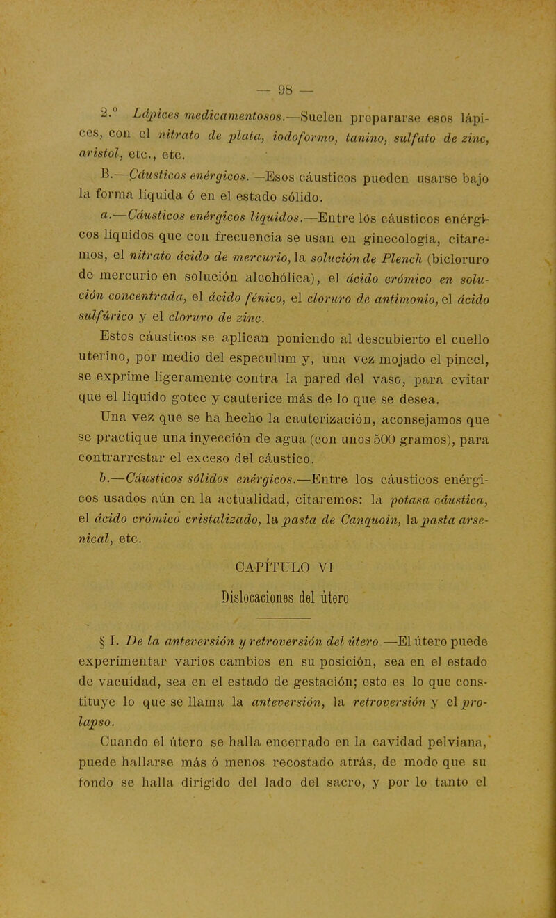 2. Lápices medicame7itosos.~S\iGlen prepararse esos lápi- ces, con el nitrato de plata, iodoformo, tanino, sulfato de zinc, aristol, etc., etc. B.—Cáusticos enérgicos. —Esos cáusticos pueden usarse bajo la forma líquida ó en el estado sólido. a—Cáusticos enérgicos líquidos—Entve lós cáusticos enérgi- cos líquidos que con frecuencia se usan en ginecología, citare- mos, el nitrato ácido de mercurio, la solución de Plench (bicloruro de mercurio en solución alcohólica), el ácido crómico en solu- ción concentrada, el ácido fénico, el cloruro de antimonio, el ácido sulfúrico y el cloruro de zinc. Estos cáusticos se aplican poniendo al descubierto el cuello uterino, por medio del especulum y, una vez mojado el pincel, se exprime ligeramente contra la pared del vaso, para evitar que el líquido gotee y cauterice más de lo que se desea. Una vez que se ha hecho la cauterización, aconsejamos que  se practique una inyección de agua (con unos 500 gramos), para contrarrestar el exceso del cáustico. h.—Cáusticos sólidos enérgicos.—Entre los cáusticos enérgi- cos usados aún en la actualidad, citaremos: la potasa cáustica, el ácido crómico cristalizado. Ib. pasta de Canquoin, la, pasta arse- nical, etc. CAPÍTULO VI Dislocaciones del útero § I. De la anteversión y retroversión del útero.—El útero puede experimentar varios cambios en su posición, sea en el estado de vacuidad, sea en el estado de gestación; esto es lo que cons- tituye lo que se llama la anteversión, la retroversión y el pro- lapso. Cuando el útero se halla encerrado en la cavidad pelviana, puede hallarse más ó menos recostado atrás, de modo que su fondo se halla dirigido del lado del sacro, y por lo tanto el