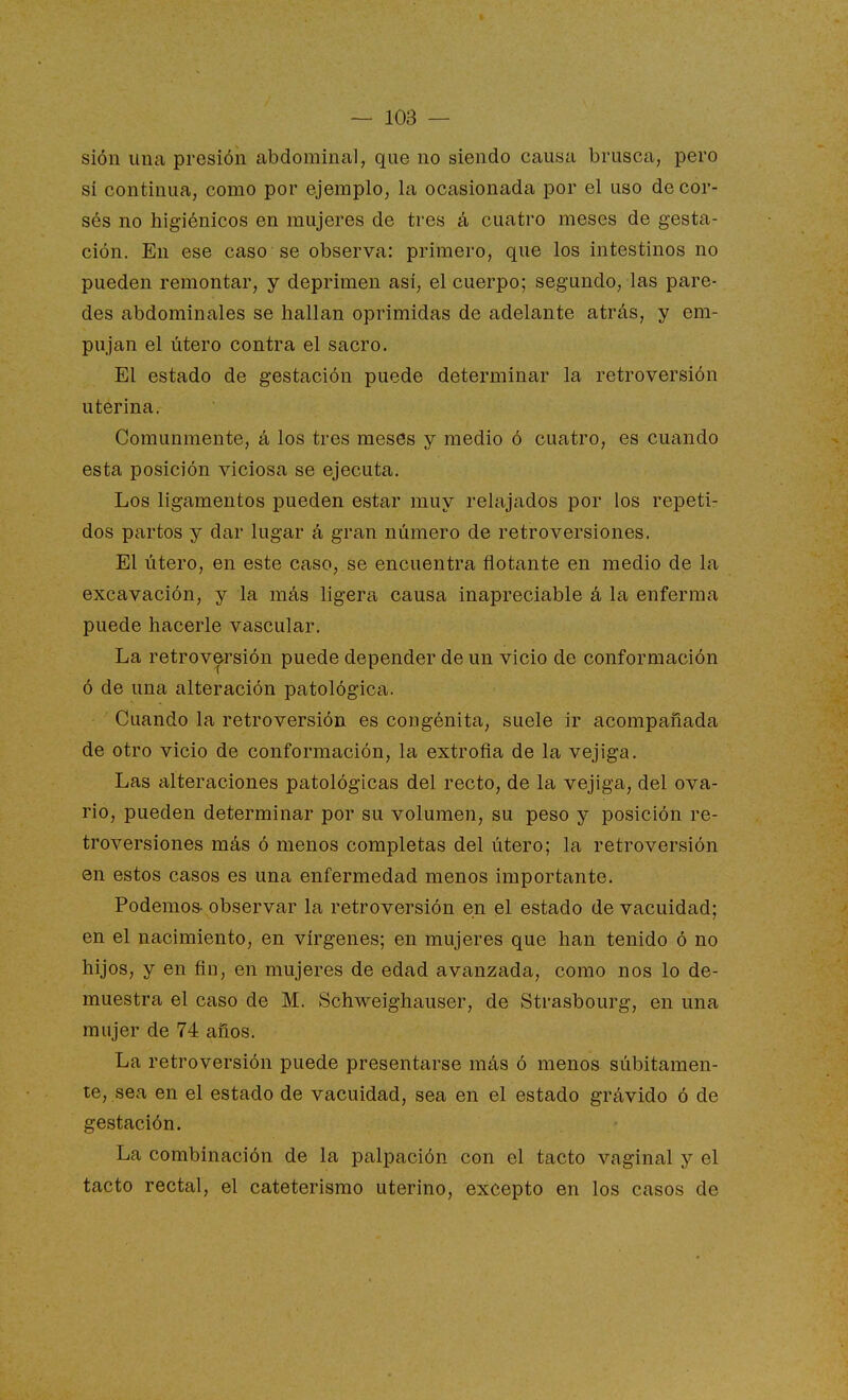 sión una presión abdominal, que no siendo causa brusca, pero sí continua, como por ejemplo, la ocasionada por el uso de cor- sés no higiénicos en mujeres de tres á cuatro meses de gesta- ción. En ese caso se observa: primero, que los intestinos no pueden remontar, y deprimen asi, el cuerpo; segundo, las pare- des abdominales se hallan oprimidas de adelante atrás, y em- pujan el útero contra el sacro. El estado de gestación puede determinar la retroversión uterina. Comunmente, á los tres meses y medio ó cuatro, es cuando esta posición viciosa se ejecuta. Los ligamentos pueden estar muy relajados por los repeti- dos partos y dar lugar á gran número de retro versiones. El útero, en este caso, se encuentra flotante en medio de la excavación, y la más ligera causa inapreciable á la enferma puede hacerle vascular. La retrov&rsión puede depender de un vicio de conformación ó de una alteración patológica. Cuando la retroversión es congénita, suele ir acompañada de otro vicio de conformación, la extroña de la vejiga. Las alteraciones patológicas del recto, de la vejiga, del ova- rio, pueden determinar por su volumen, su peso y posición re- troversiones más ó menos completas del útero; la retroversión en estos casos es una enfermedad menos importante. Podemos- observar la retroversión en el estado de vacuidad; en el nacimiento, en vírgenes; en mujeres que han tenido ó no hijos, y en ñn, en mujeres de edad avanzada, como nos lo de- muestra el caso de M. Schweighauser, de Strasbourg, en una mujer de 74 años. La retroversión puede presentarse más ó menos súbitamen- te, sea en el estado de vacuidad, sea en el estado grávido ó de gestación. La combinación de la palpación con el tacto vaginal y el tacto rectal, el cateterismo uterino, excepto en los casos de