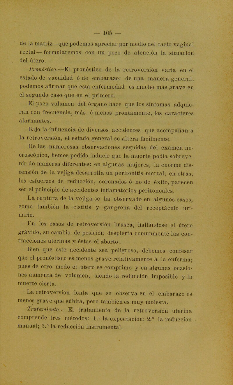 — 106 — de la matriz—que podemos apreciar por medio del tacto vaginal rectal—formularemos con un poco de atención la situación del útero. Pronóstico.—El pronóstico de la retroversión varia en el estado de vacuidad ó de embarazo: de una manera general, podemos afirmar que esta enfermedad es mucho más grave en el segundo caso que en el primero. El poco volumen del órgano hace que los síntomas adquie- ran con frecuencia, más ó menos prontamente, los caracteres alarmantes. Bajo la influencia de diversos accidentes que acompañan á la retroversión, el estado general se altera fácilmente. De las numerosas observaciones seguidas del examen ne- croscópico, hemos podido inducir que la muerte podía sobreve- nir de maneras diferentes: en algunas mujeres, la enorme dis- tensión de la vejiga desarrolla un peritonitis mortal; en otras, los esfuerzos de reducción, coronados ó no de éxito, parecen ser el principio de accidentes inflamatorios peritoneales. La ruptura de la vejiga se ha observado en algunos casos, como también la cistitis y gangrena del receptáculo uri- nario. En los casos de retroversión brusca, hallándose el útero grávido, su cambio de posición despierta comunmente las con- tracciones uterinas y éstas el aborto.. Bien que este accidente sea peligroso, debemos confesar que el pronóstisco es menos grave relativamente á la enferma; pues de otro modo el útero se comprime y en algunas ocasio- nes aumenta de volumen, siendo la reducción imposible y la muerte cierta. La retroversión lenta que se observa en el embarazo es menos grave que súbita, pero también es muy molesta. Tratamiento.tratamiento de la retroversión uterina comprende tres métodos: 1.° la expectación; 2.° la reducción - manual; 3.° la reducción instrumental.