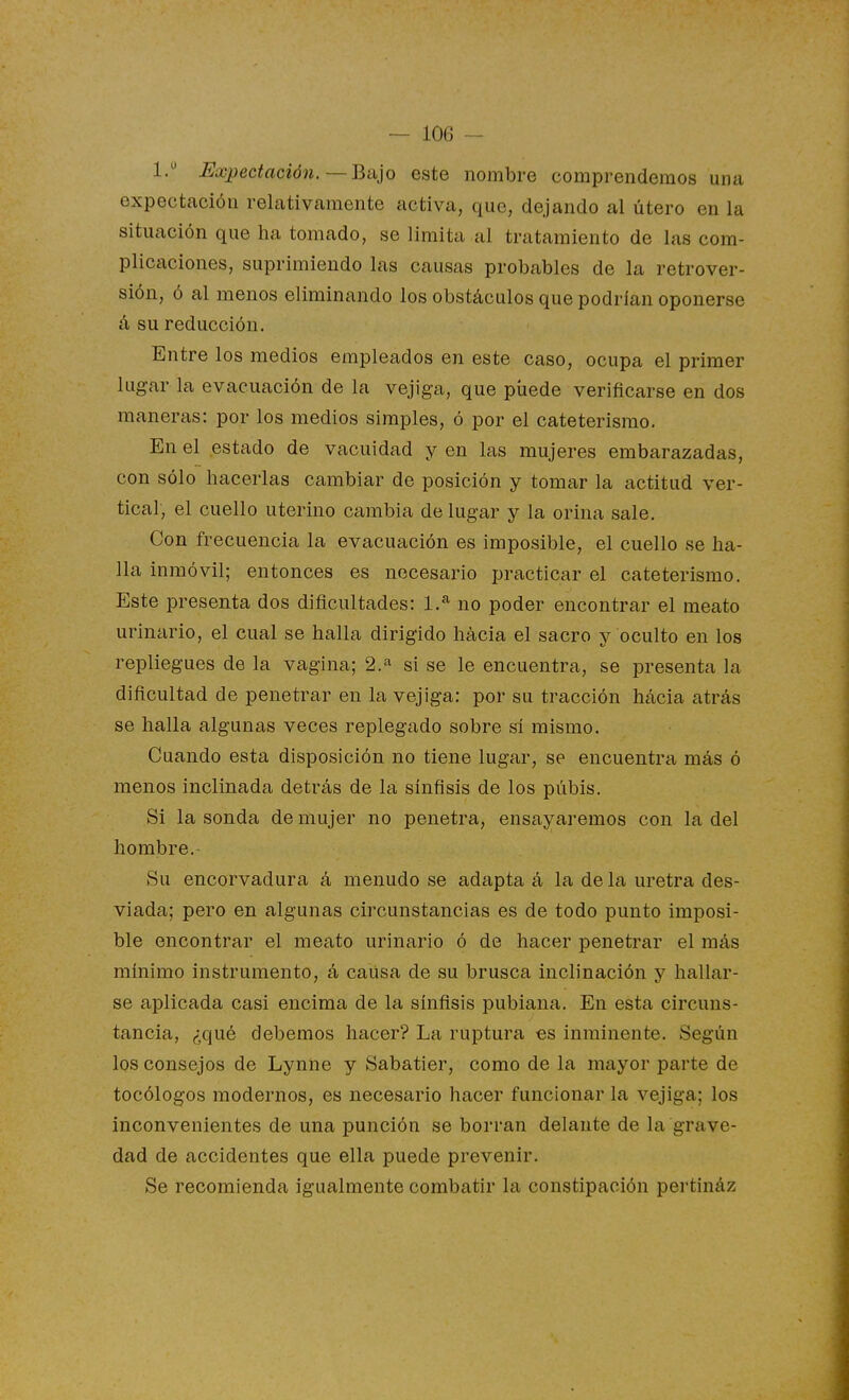 1/ ^Expectación.—Bajo este nombre comprendemos una expectación relativamente activa, que, dejando al útero en la situación que ha tomado, se limita al tratamiento de las com- plicaciones, suprimiendo las causas probables de la retrover- sión, ó al menos eliminando los obstáculos que podrían oponerse á su reducción. Entre los medios empleados en este caso, ocupa el primer lugar la evacuación de la vejiga, que píiede verificarse en dos maneras: por los medios simples, ó por el cateterismo. En el estado de vacuidad y en las mujeres embarazadas, con sólo hacerlas cambiar de posición y tomar la actitud ver- tical, el cuello uterino cambia de lugar y la orina sale. Con frecuencia la evacuación es imposible, el cuello se ha- lla inmóvil; entonces es necesario practicar el cateterismo. Este presenta dos dificultades: 1.^ no poder encontrar el meato urinario, el cual se halla dirigido hácia el sacro y oculto en los repliegues de la vagina; 2.''^ si se le encuentra, se presenta la dificultad de penetrar en la vejiga: por su tracción hacia atrás se halla algunas veces replegado sobre sí mismo. Cuando esta disposición no tiene lugar, se encuentra más ó menos inclinada detrás de la sínfísis de los pubis. Si la sonda de mujer no penetra, ensayaremos con la del hombre. Su encorvadura á menudo se adapta á la de la uretra des- viada; pero en algunas circunstancias es de todo punto imposi- ble encontrar el meato urinario ó de hacer penetrar el más mínimo instrumento, á causa de su brusca inclinación y hallar- se aplicada casi encima de la sínfisis pubiana. En esta circuns- tancia, ¿qué debemos hacer? La ruptura es inminente. Según los consejos de Lynne y Sabatier, como de la mayor parte de tocólogos modernos, es necesario hacer funcionar la vejiga; los inconvenientes de una punción se borran delante de la grave- dad de accidentes que ella puede prevenir. Se recomienda igualmente combatir la constipación pertináz