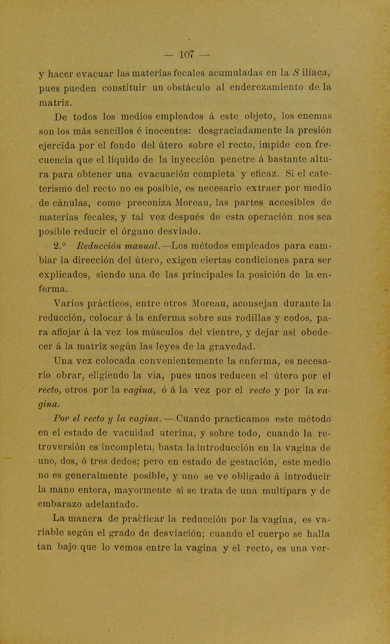 y hacer evacuar las materias fecales acumuladas en la S ilíaca, pues pueden constituir un obstáculo al enderezamiento de la matriz. De todos los medios empleados á este objeto, los enemas son los más sencillos é inocentes: desgraciadamente la presión ejercida por el fondo del útero sobre el recto, impide con fre- cuencia que el líquido de la inyección penetre á bastante altu- ra para obtener una evacuación completa y eficaz. Si el cate- terismo del recto no es posible, es necesario extraer por medio de cánulas, como preconiza Moreau, las partes accesibles de materias fecales, y tal vez después de esta operación nos sea posible reducir el órgano desviado. 2.° Reducción manual.—Los métodos empleados para cam- biar la dirección del útero, exigen ciertas condiciones para ser explicados, siendo una de las principales la posición de la en- ferma. Varios prácticos, entre otros Moreau, aconsejan durante la reducción, colocar á la enferma sobre sus rodillas y codos, pa- ra añejar á la vez los músculos del vientre, y dejar asi obede- cer á la matriz según las leyes de la gravedad. Una vez colocada convenientemente la enferma, es necesa- rio obrar, eligiendo la via, pues unos reducen el útero por el recto, otros por la vagina, ó á la vez por el recto y por la va- gina. Por el recto y la vagina. — Cuando practicamos este método en el estado de vacuidad uterina, y sobre todo, cuando la re- troversión es incompleta, basta la introducción en la vagina de uno, dos, ó tres dedos; pero en estado de gestación, este medio no es generalmente posible, y uno se ve obligado á introducir la mano entera, mayormente si se trata de una multípara y de embarazo adelantado. La manera de practicar la reducción por la vagina, es va- riable según el grado de desviación; cuando el cuerpo se halla tan bajo que lo vemos entre la vagina y el recto, es una ver-