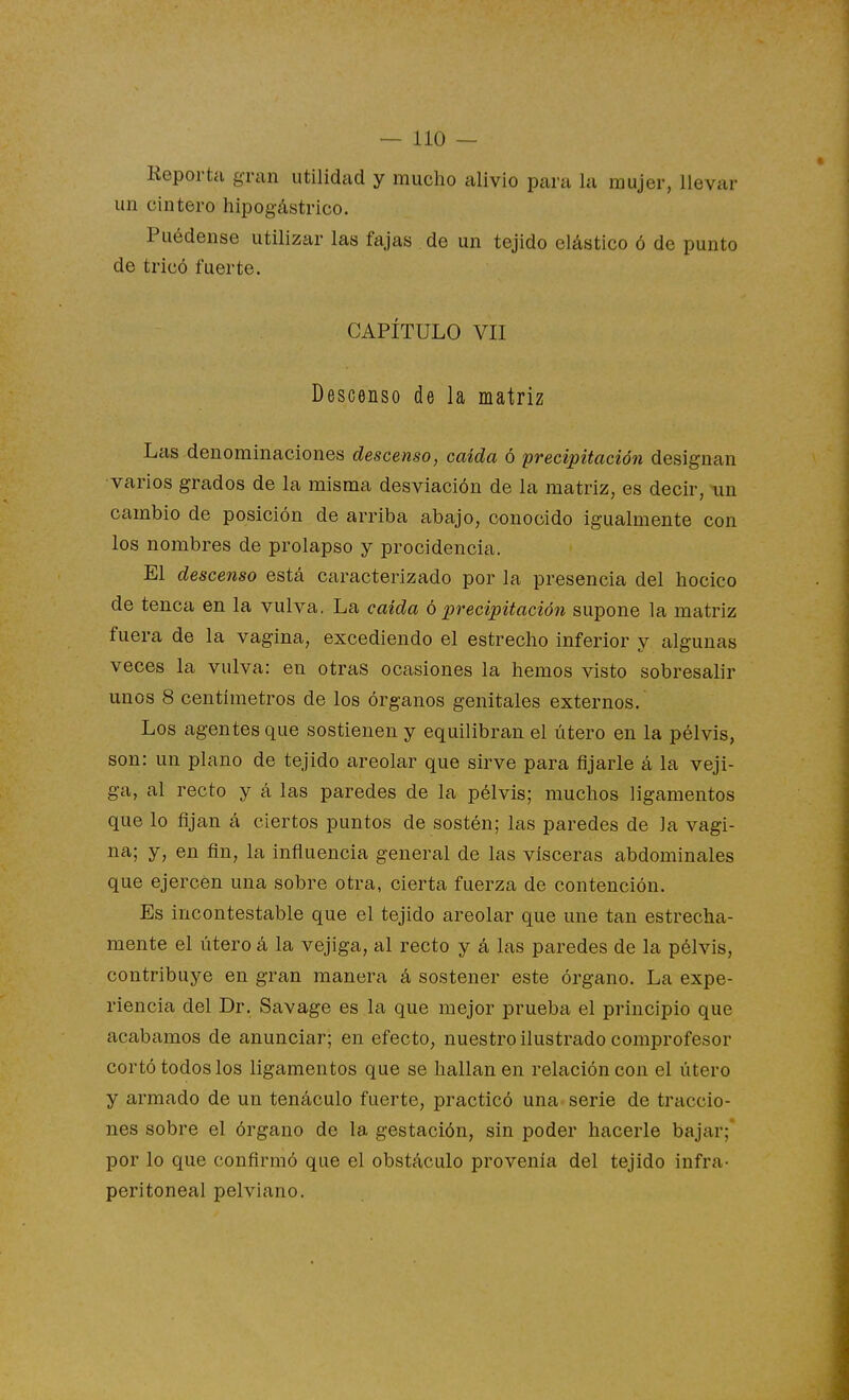 Reporta gran utilidad y mucho alivio para la mujer, llevar un cintero hipogástrico. Puédense utilizar las fajas de un tejido elástico ó de punto de tricó fuerte. CAPÍTULO VII Descenso de la matriz Las denominaciones descenso, caída ó precipitación designan varios grados de la misma desviación de la matriz, es decir, \in cambio de posición de arriba abajo, conocido igualmente con los nombres de prolapso y procidencia. El descenso está caracterizado por la presencia del hocico de tenca en la vulva, La caída 6precipitación supone la matriz fuera de la vagina, excediendo el estrecho inferior y algunas veces la vulva: en otras ocasiones la hemos visto sobresalir unos 8 centímetros de los órganos genitales externos. Los agentes que sostienen y equilibran el útero en la pélvis, son: un plano de tejido areolar que sirve para fijarle á la veji- ga, al recto y á las paredes de la pélvis; muchos ligamentos que lo fijan á ciertos puntos de sostén; las paredes de la vagi- na; y, en fin, la inñuencia general de las visceras abdominales que ejercen una sobre otra, cierta fuerza de contención. Es incontestable que el tejido areolar que une tan estrecha- mente el útero á la vejiga, al recto y á las paredes de la pélvis, contribuye en gran manera á sostener este órgano. La expe- riencia del Dr. Savage es la que mejor prueba el principio que acabamos de anunciar; en efecto, nuestro ilustrado comprofesor cortó todos los ligamentos que se hallan en relación con el útero y armado de un tenáculo fuerte, practicó una serie de traccio- nes sobre el órgano de la gestación, sin poder hacerle bajar;* por lo que confirmó que el obstáculo provenía del tejido infra- peritoneal pelviano.