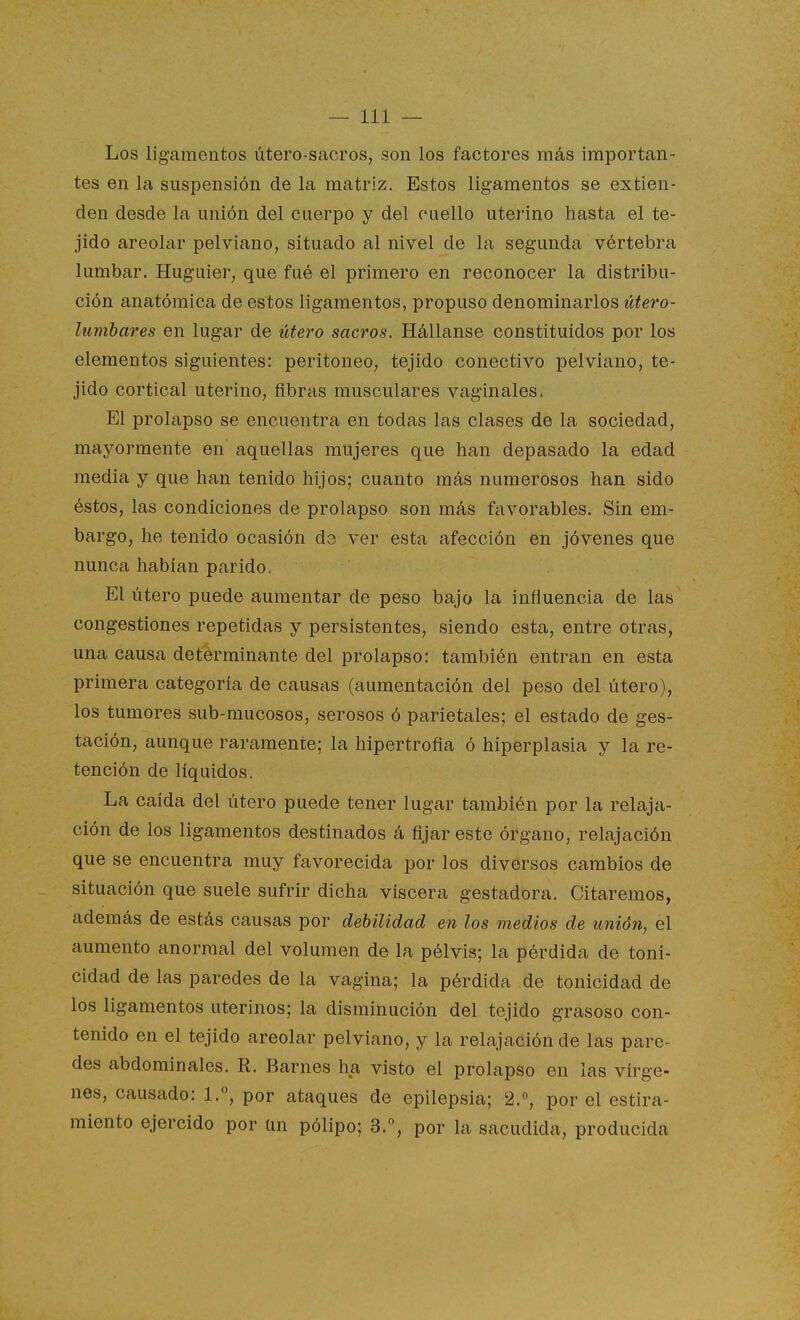 Los ligamentos útero-sacros, son los factores más importan- tes en la suspensión de la matriz. Estos ligamentos se extien- den desde la unión del cuerpo y del cuello uterino hasta el te- jido areolar pelviano, situado al nivel de la segunda vértebra lumbar. Hugaier, que fué el primero en reconocer la distribu- ción anatómica de estos ligamentos, propuso denominarlos útero- lunibares en lugar de útero sacros. Hállanse constituidos por los elementos siguientes: peritoneo, tejido conectivo pelviano, te- jido cortical uterino, fibras musculares vaginales. El prolapso se encuentra en todas las clases de la sociedad, mayormente en aquellas mujeres que han depasado la edad media y que han tenido hijos; cuanto más numerosos han sido éstos, las condiciones de prolapso son más favorables. Sin em- bargo, he tenido ocasión d3 ver esta afección en jóvenes que nunca habían parido. El útero puede aumentar de peso bajo la influencia de las congestiones repetidas y persistentes, siendo esta, entre otras, una causa determinante del prolapso: también entran en esta primera categoría de causas (aumentación del peso del útero), los tumores sub-mucosos, serosos ó parietales; el estado de ges- tación, aunque raramente; la hipertrofia ó hiperplasia y la re- tención de líquidos. La caída del útero puede tener lugar también por la relaja- ción de los ligamentos destinados á fijar este órgano, relajación que se encuentra muy favorecida por los diversos cambios de situación que suele sufrir dicha viscera gestadora. Citaremos, además de estás causas por debilidad en los medios de unión, el aumento anormal del volumen de la pélvis; la pérdida de toni- cidad de las paredes de la vagina; la pérdida de tonicidad de los ligamentos uterinos; la disminación del tejido grasoso con- tenido en el tejido areolar pelviano, y la relajación de las pare- des abdominales. R. Barnes ha visto el prolapso en las vírge- nes, causado: 1.°, por ataques de epilepsia; 2., por el estira- miento ejercido por ün pólipo; 3.°, por la sacudida, producida