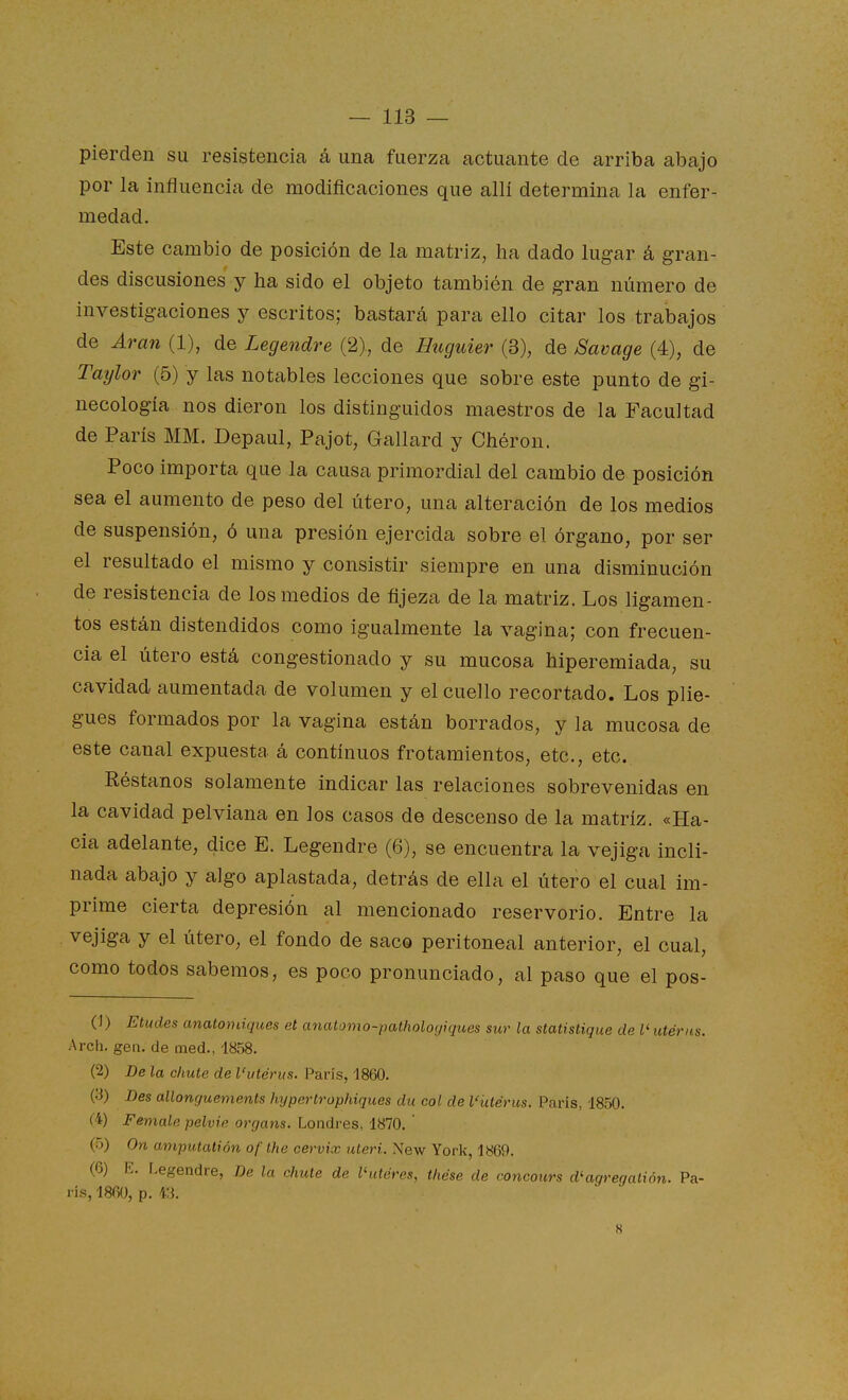 pierden su resistencia á una fuerza actuante de arriba abajo por la influencia de modificaciones que allí determina la enfer- medad. Este cambio de posición de la matriz, ha dado lugar á gran- des discusiones y ha sido el objeto también de gran número de investigaciones y escritos; bastará para ello citar los trabajos de Aran (1), de Legendre (2), de Huguier (3), de Savage (4), de Taylor (5) y las notables lecciones que sobre este punto de gi- necología nos dieron los distinguidos maestros de la Facultad de París MM. Depaul, Pajot, Gallard y Chéron. Poco importa que la causa primordial del cambio de posición sea el aumento de peso del útero, una alteración de los medios de suspensión, ó una presión ejercida sobre el órgano, por ser el resultado el mismo y consistir siempre en una disminución de resistencia de los medios de fijeza de la matriz. Los ligamen- tos están distendidos como igualmente la vagina; con frecuen- cia el útero está congestionado y su mucosa hiperemiada, su cavidad aumentada de volumen y el cuello recortado. Los plie- gues formados por la vagina están borrados, y la mucosa de este canal expuesta á continuos frotamientos, etc., etc. Réstanos solamente indicar las relaciones sobrevenidas en la cavidad pelviana en los casos de descenso de la matriz. «Ha- cia adelante, dice E. Legendre (6), se encuentra la vejiga incli- nada abajo y algo aplastada, detrás de ella el útero el cual im- prime cierta depresión al mencionado reservorio. Entre la vejiga y el útero, el fondo de saco peritoneal anterior, el cual, como todos sabemos, es poco pronunciado, al paso que el pos- (J) Etudes anatondques et ancUomo-patfwloyiques sur la statistique de V utérns. Arch. gen. de raed., 1858. (2) De la chute de l'utérus. París, 1860. (3) Des allonguements htjpertrophiques du col de Vütérus. París, 1850. (4) Female pelvie orcjans. Londres, 1870. ' (5) On amputalión of the cervix uteri. New York, 1869. (6) E. Legendre, De la chulé de Vutéres, thése de concours d'agregatión. Pa- rís, 186U, p. 43. K