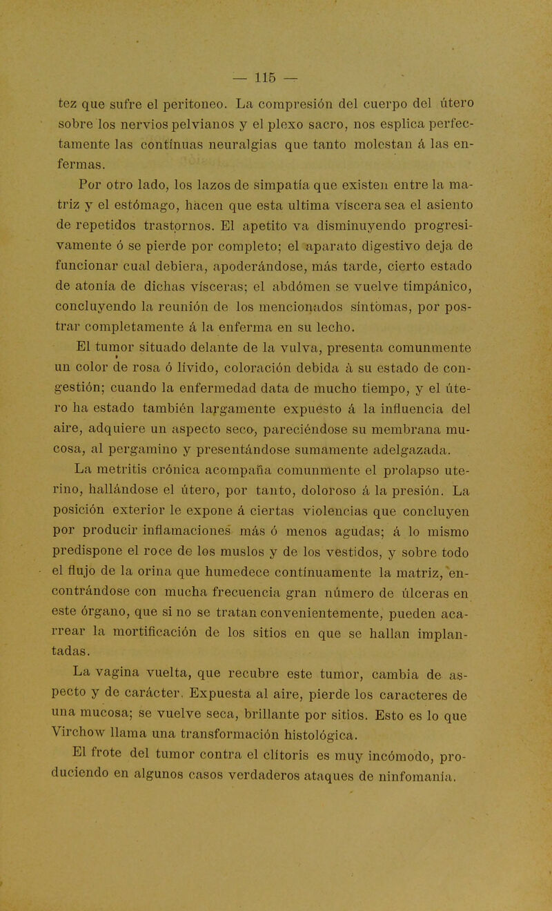 tez que sufre el peritoneo. La compresión del cuerpo del útero sobre los nervios pelvianos y el plexo sacro, nos esplica perfec- tamente las continuas neuralgias que tanto molestan á las en- fermas. Por otro ladO; los lazos de simpatía que existen entre la ma- triz y el estómago, hacen que esta ultima viscera sea el asiento de repetidos trastornos. El apetito va disminuyendo progresi- vamente ó se pierde por completo; el aparato digestivo deja de funcionar cual debiera, apoderándose, más tarde, cierto estado de atonía de dichas visceras; el abdómen se vuelve timpánico, concluyendo la reunión de los mencionados síntomas, por pos- trar completamente á la enferma en su lecho. El tumor situado delante de la vulva, presenta comunmente un color de rosa ó lívido, coloración debida á su estado de con- gestión; cuando la enfermedad data de mucho tiempo, y el úte- ro ha estado también largamente expuesto á la influencia del aire, adquiere un aspecto seco-, pareciéndose su membrana mu- cosa, al pergamino y presentándose sumamente adelgazada. La metritis crónica acompaña comunmente el prolapso ute- rino, hallándose el útero, por tanto, doloroso á la presión. La posición exterior le expone á ciertas violencias que concluyen por producir inflamaciones más ó menos agudas; á lo mismo predispone el roce de los muslos y de los vestidos, y sobre todo el flujo de la orina que humedece continuamente la matriz, en- contrándose con mucha frecuencia gran número de úlceras en este órgano, que si no se tratan convenientemente, pueden aca- rrear la mortificación de los sitios en que se hallan implan- tadas. La vagina vuelta, que recubre este tumor, cambia de as- pecto y do carácter. Expuesta al aire, pierde los caracteres de una mucosa; se vuelve seca, brillante por sitios. Esto es lo que Virchow llama una transformación histológica. El frote del tumor contra el clítoris es muy incómodo, pro- duciendo en algunos casos verdaderos ataques de ninfomanía.