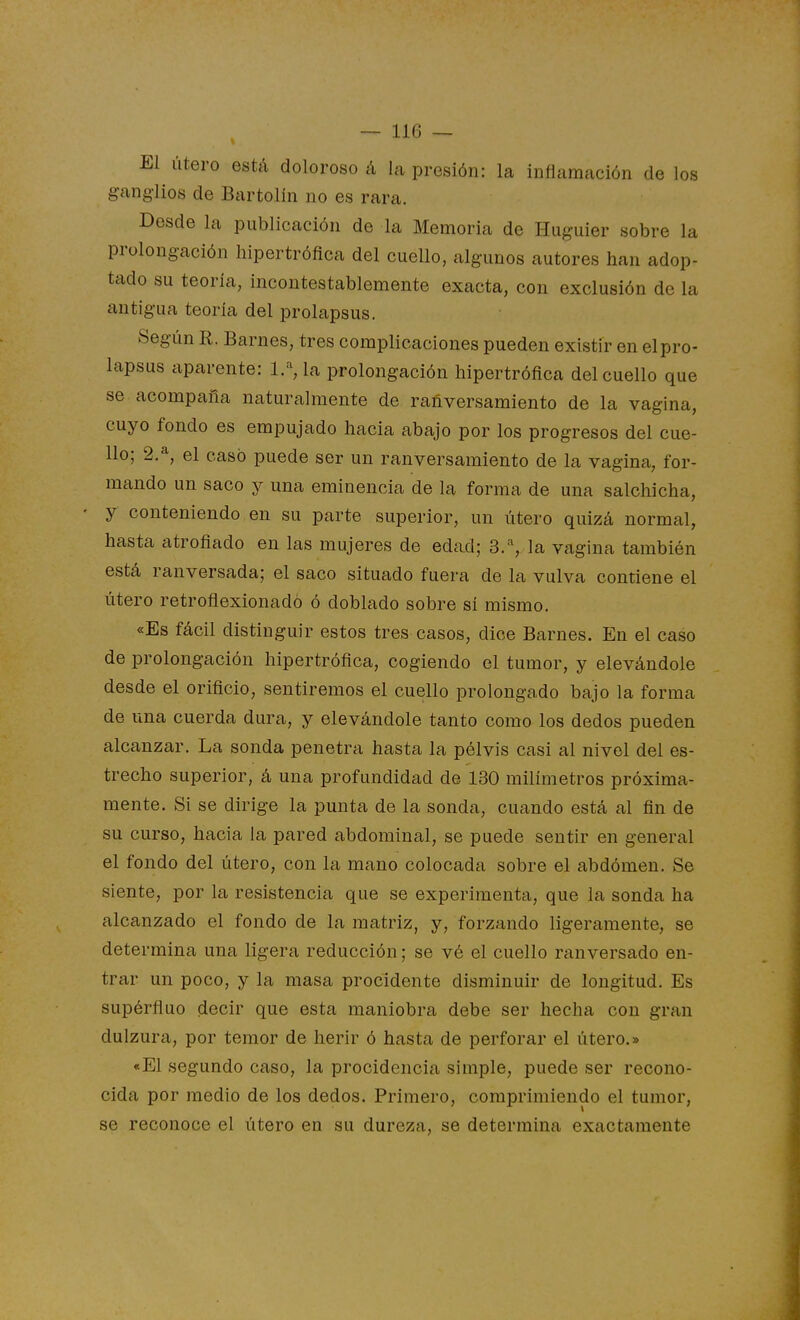 El útero está doloroso á la presión: la inflamación de los ganglios de Bartolín no es rara. Desde la publicación de la Memoria de Huguier sobre la prolongación hipertrófica del cuello, algunos autores han adop- tado su teoría, incontestablemente exacta, con exclusión de la antigua teoría del prolapsus. Según R. Barnes, tres complicaciones pueden existir en elpro- lapsus aparente: 1.% la prolongación hipertrófica del cuello que se acompaña naturalmente de rañversamiento de la vagina, cuyo fondo es empujado hacia abajo por los progresos del cue- llo; 2.^, el casó puede ser un rañversamiento de la vagina, for- mando un saco y una eminencia de la forma de una salchicha, y conteniendo en su parte superior, un útero quizá normal, hasta atrofiado en las mujeres de edad; 3.% la vagina también está ranversada; el saco situado fuera de la vulva contiene el útero retroñexionadó ó doblado sobre sí mismo. «Es fácil distinguir estos tres casos, dice Barnes. En el caso de prolongación hipertrófica, cogiendo el tumor, y elevándole desde el orificio, sentiremos el cuello prolongado bajo la forma de una cuerda dura, y elevándole tanto como los dedos pueden alcanzar. La sonda penetra hasta la pélvis casi al nivel del es- trecho superior, á una profundidad de 130 milímetros próxima- mente. Si se dirige la punta de la sonda, cuando está al fin de su curso, hacia la pared abdominal, se puede sentir en general el fondo del útero, con la mano colocada sobre el abdómen. Se siente, por la resistencia que se experimenta, que la sonda ha alcanzado el fondo de la matriz, y, forzando ligeramente, se determina una ligera reducción; se vé el cuello ranversado en- trar un poco, y la masa procidente disminuir de longitud. Es supérfluo decir que esta maniobra debe ser hecha con gran dulzura, por temor de herir ó hasta de perforar el útero.» «El segundo caso, la procidencia simple, puede ser recono- cida por medio de los dedos. Primero, comprimiendo el tumor, se reconoce el útero en su dureza, se determina exactamente