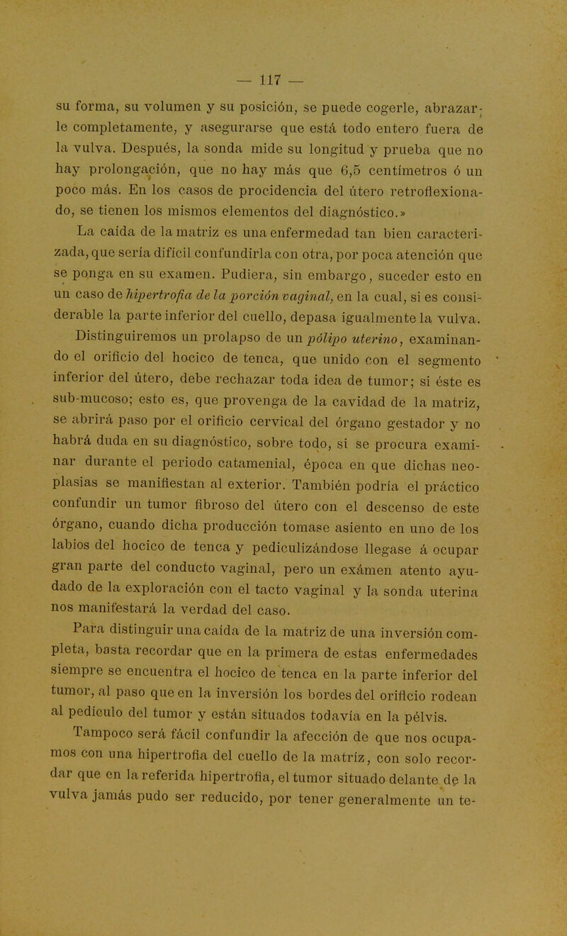 su forma, su volumen y su posición, se puede cogerle, abrazar; le completamente, y asegurarse que está todo entero fuera de la vulva. Después, la sonda mide su longitud y prueba que no hay prolongación, que no hay más que 6,5 centímetros ó un poco más. En los casos de procidencia del útero retrofiexiona- do, se tienen los mismos elementos del diagnóstico.» La caída de la matriz es una enfermedad tan bien caracteri- zada, que sería difícil confundirla con otra, por poca atención que se ponga en su examen. Pudiera, sin embargo, suceder esto en un caso de hipertrofia de la porción vaginal, en la cual, si es consi- derable la parte inferior del cuello, depasa igualmente la vulva. Distinguiremos un prolapso de wb. pólipo uterino, examinan- do el orificio del hocico de tenca, que unido con el segmento inferior del útero, debe rechazar toda idea de tumor; si éste es sub-mucoso; esto es, que provenga de la cavidad de la matriz, se abrirá paso por el orificio cervical del órgano gestador y no habrá duda en su diagnóstico, sobre todo, si se procura exami- nar durante el periodo catamenial, época en que dichas neo- plasias se manifiestan al exterior. También podría el práctico confundir un tumor fibroso del útero con el descenso de este órgano, cuando dicha producción tomase asiento en uno de los labios del hocico de tenca y pediculizándose llegase á ocupar gran parte del conducto vaginal, pero un exámen atento ayu- dado de la exploración con el tacto vaginal y la sonda uterina nos manifestará la verdad del caso. Para distinguir una caída de la matriz de una inversión com- pleta, basta recordar que en la primera de estas enfermedades siempre se encuentra el hocico de tenca en la parte inferior del tumor, al paso que en la inversión los bordes del orificio rodean al pedículo del tumor y están situados todavía en la pélvis. Tampoco será fácil confundir la afección de que nos ocupa- mos con una hipertrofia del cuello de la matriz, con solo recor- dar que en la referida hipertrofia, el tumor situado delante de la vulva jamás pudo ser reducido, por tener generalmente un te-