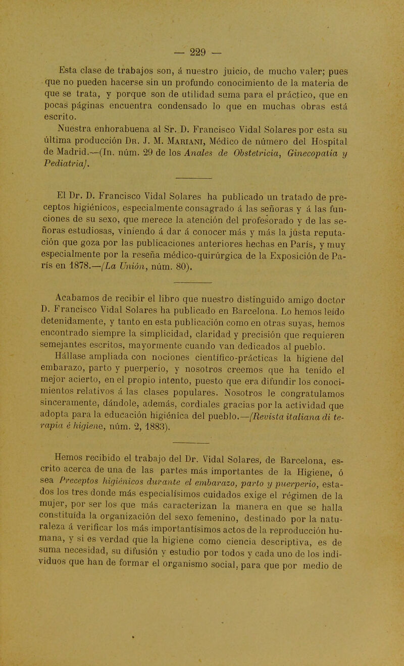 Esta clase de trabajos son, á nuestro juicio, de mucho valer; pues que no pueden hacerse sin un profundo conocimiento de la materia de que se trata, y porque son de utilidad suma para el práctico, que en pocas páginas encuentra condensado lo que en muchas obras está escrito. Nuestra enhorabuena al Sr. D. Francisco Vidal Solares por esta su última producción Dr. J. M. Mariani, Médico de número del Hospital de Madrid.—(In. núm. 29 de los Anales de Obstetricia, Ginecopaiía y Pediatría). El Dr. D. Francisco Vidal Solares ha publicado un tratado de pre- ceptos higiénicos, especialmente consagrado á las señoras y á las fun- ciones de su sexo, que merece la atención del profesorado y de las se- ñoras estudiosas, viniendo á dar á conocer más y más la justa reputa- ción que goza por las publicaciones anteriores hechas en París, y muy especialmente por la reseña médico-quirúrgica de la Exposición de Pa- rís en 1878.—/La Unión, núm. 80). Acabamos de recibir el libro que nuestro distinguido amigo doctor D. Francisco Vidal Solares ha publicado en Barcelona. Lo hemos leído detenidamente, y tanto en esta publicación como en otras suyas, hemos encontrado siempre la simplicidad, claridad y precisión que requieren semejantes escritos, mayormente cuando van dedicados al pueblo. Hállase ampliada con nociones científico-prácticas la higiene del embarazo, parto y puerperio, y nosotros creemos que ha lenido el mejor acierto, en el propio intento, puesto que era difundir los conoci- mientos relativos á las clases populares. Nosotros le congratulamos sinceramente, dándole, además, cordiales gracias por la actividad que adopta para la educación higiénica del pueblo.—/fíeyísía italiana di te- rapia é higiene, núm. 2, 1883). Hemos recibido el trabajo del Dr. Vidal Solares, de Barcelona, es- crito acerca de una de las partes más importantes de la Higiene, ó sea Preceptos higiénicos durante el embarazo, parto y puerperio, esta- dos los tres donde más especialísimos cuidados exige el régimen de la mujer, por ser los que más caracterizan la manera en que se halla constituida la organización del sexo femenino, destinado por la natu- raleza á verificar los más importantísimos actos de la reproducción hu- mana, y si es verdad que la higiene como ciencia descriptiva, es de suma necesidad, su difusión y estudio por todos y cada uno de los indi- viduos que han de formar el organismo social, para que por medio de