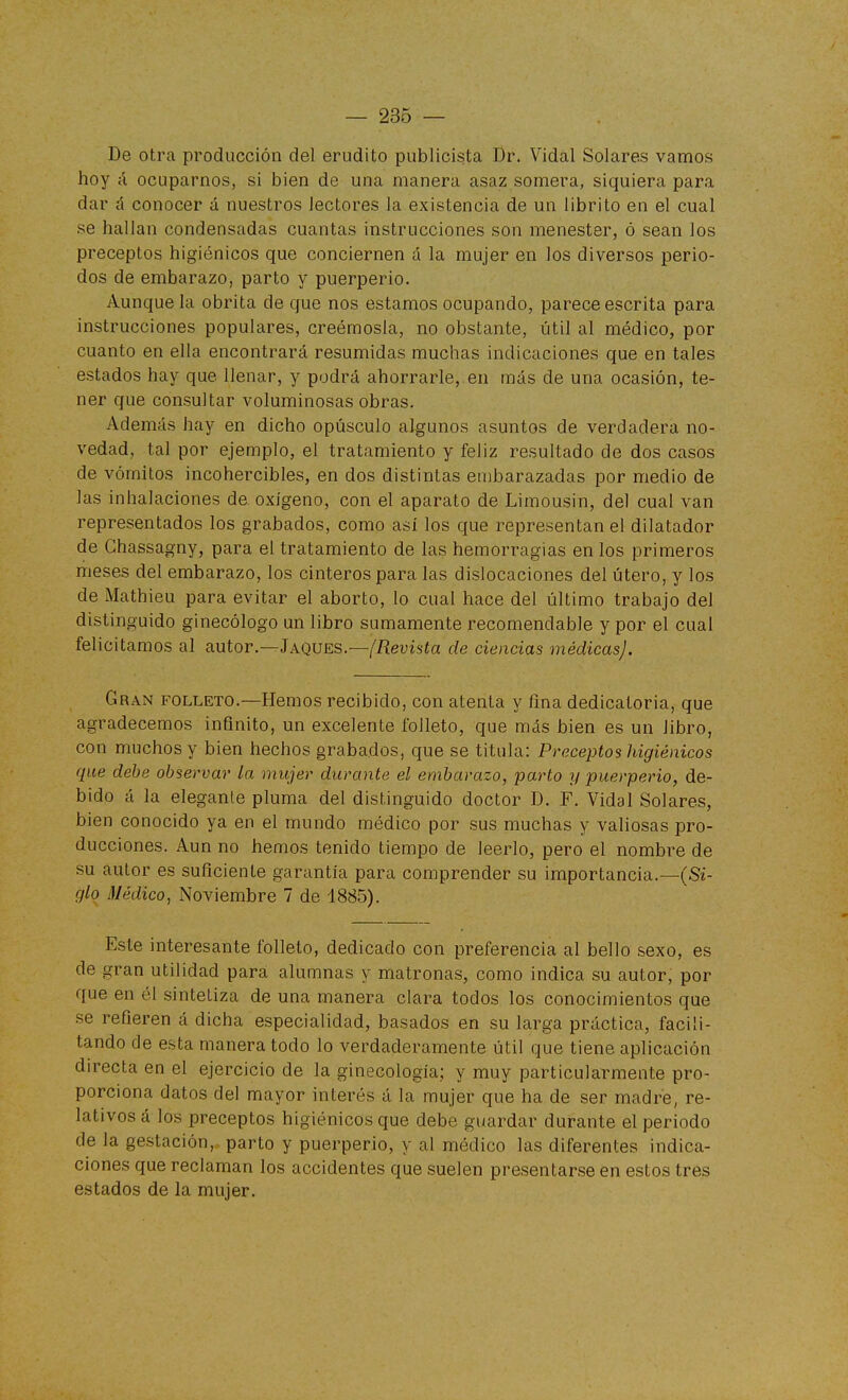 De otra producción del erudito publicista Dr. Vidal Solares vamos hoy á ocuparnos, si bien de una manera asaz somera, siquiera para dar á conocer á nuestros lectores la existencia de un librito en el cual se hallan condensadas cuantas instrucciones son menester, ó sean los preceptos higiénicos que conciernen á la mujer en los diversos perio- dos de embarazo, parto y puerperio. Aunque la obrita de que nos estamos ocupando, parece escrita para instrucciones populares, creémosla, no obstante, útil al médico, por cuanto en ella encontrará resumidas muchas indicaciones que en tales estados hay que llenar, y podrá ahorrarle, en más de una ocasión, te- ner que consultar voluminosas obras. Además hay en dicho opúsculo algunos asuntos de verdadera no- vedad, tal por ejemplo, el tratamiento y feliz resultado de dos casos de vómitos incohercibles, en dos distintas embarazadas por medio de las inhalaciones de. oxígeno, con el aparato de Limousin, del cual van representados los grabados, como así los que representan el dilatador de Chassagny, para el tratamiento de las hemorragias en los primeros meses del embarazo, los cinteros para las dislocaciones del útero, y los de Mathieu para evitar el aborto, lo cual hace del último trabajo del distinguido ginecólogo un libro sumamente recomendable y por el cual felicitamos al autor.—Jaques.—(Revista de ciencias médicas]. Gran folleto.—Hemos recibido, con atenta y fina dedicatoria, que agradecemos infinito, un excelente folleto, que más bien es un libro, con muchos y bien hechos grabados, que se titula: Preceptos higiénicos que debe observar la mujer durante el embarazo, parto y puerperio, de- bido á la elegante pluma del distinguido doctor D. F. Vidal Solares, bien conocido ya en el mundo médico por sus muchas y valiosas pro- ducciones. Aun no hemos tenido tiempo de leerlo, pero el nombre de su autor es suficiente garantía para comprender su importancia.—(S¿- glo Médico, Noviembre 7 de 1885). Este interesante folleto, dedicado con preferencia al bello sexo, es de gran utilidad para alumnas y matronas, como indica su autor, por que en él sintetiza de una manera clara todos los conocimientos que se refieren á dicha especialidad, basados en su larga práctica, facili- tando de esta manera todo lo verdaderamente útil que tiene aplicación directa en el ejercicio de la ginecología; y muy particularmente pro- porciona datos del mayor interés á la mujer que ha de ser madre, re- lativos á los preceptos higiénicos que debe guardar durante el periodo de la gestación, parto y puerperio, y al médico las diferentes indica- ciones que reclaman los accidentes que suelen presentarse en estos tres estados de la mujer.