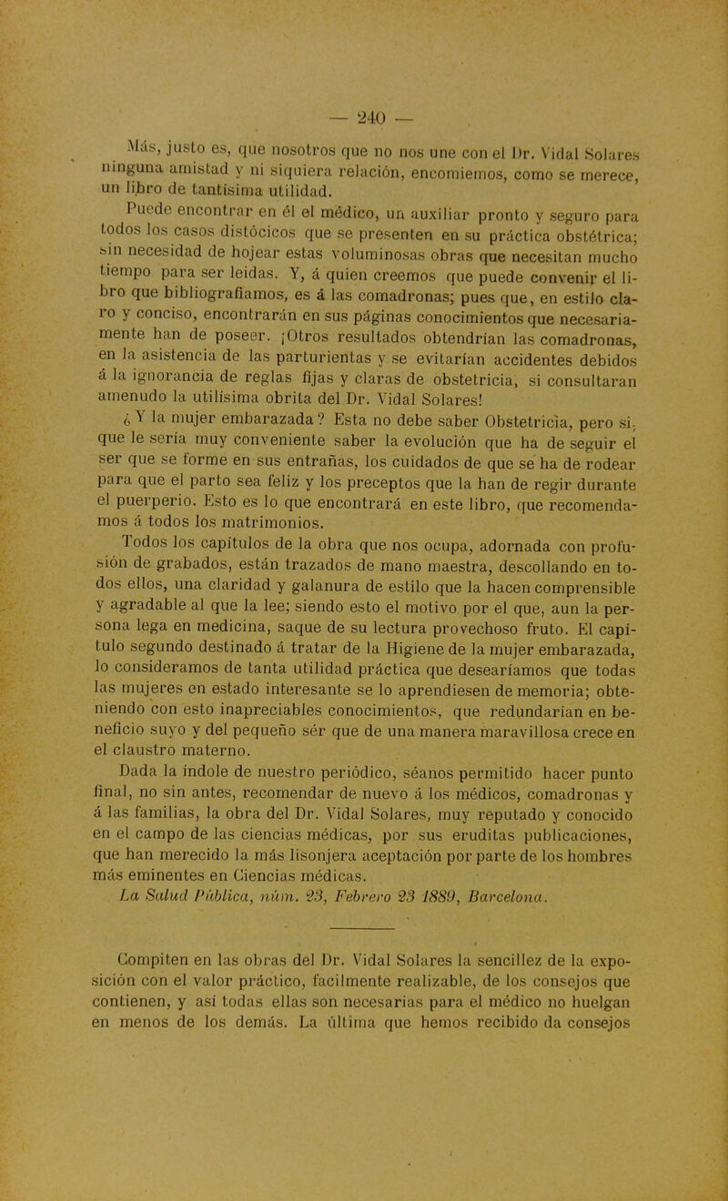 Más, justo es, que nosotros que no nos une con el Dr. Vidal .Solares ninguna amistad y ni siquiera relación, encomiemos, como se merece, un libro de tantísima utilidad. Puede encontrar en él el médico, un auxiliar pronto y seguro para todos los casos distócicos que se presenten en su práctica obstétrica; bin necesidad de hojear estas voluminosas obras que necesitan mucho tiempo para ser leídas. Y, á quien creemos que puede convenir el li- bro que biblíografiamos, es á las comadronas; pues que, en estilo cla- ro y conciso, encontrarán en sus páginas conocimientos que necesaria- mente han de poseer. ¡Otros resultados obtendrían las comadronas, en la asistencia de las parturientas y se evitarían accidentes debidos á la ignorancia de reglas fijas y claras de obstetricia, si consultaran amenudo la útilísima obrita del Dr. Vidal Solares! ¿ Y la mujer embarazada ? Esta no debe saber Obstetricia, pero si-, que le sería muy conveniente saber la evolución que ha de seguir el ser que se forme en sus entrañas, los cuidados de que se ha de rodear para que el parto sea feliz y los preceptos que la han de regir durante el puerperio. Esto es lo que encontrará en este libro, que recomenda- mos á todos los matrimonios. Todos los capítulos de la obra que nos ocupa, adornada con profu- sión de grabados, están trazados de mano maestra, descollando en to- dos ellos, una claridad y galanura de estilo que la hacen comprensible y agradable al que la lee; siendo esto el motivo por el que, aun la per- sona lega en medicina, saque de su lectura provechoso fruto. El capí- tulo segundo destinado á tratar de la Higiene de la mujer embarazada, lo consideramos de tanta utilidad práctica que desearíamos que todas las mujeres en estado interesante se lo aprendiesen de memoria; obte- niendo con esto inapreciables conocimientos, que redundarían en be- neficio suyo y del pequeño sér que de una manera maravillosa crece en el claustro materno. Dada la índole de nuestro periódico, séanos permitido hacer punto final, no sin antes, recomendar de nuevo á los médicos, comadronas y á las familias, la obra del Dr. Vidal Solares, muy reputado y conocido en el campo de las ciencias médicas, por sus eruditas publicaciones, que han merecido la más lisonjera aceptación por parte de los hombres más eminentes en Ciencias médicas. . La Salud Pública, núm. 23, Febrero 23 1889, Barcelona. Compiten en las obras del Dr. Vidal Solares la sencillez de la expo- sición con el valor práctico, fácilmente realizable, de los consejos que contienen, y así todas ellas soii necesarias para el médico no huelgan en menos de los demás. La última que hemos recibido da consejos