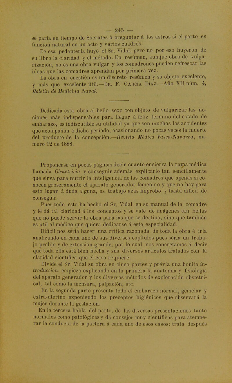 se paría en tiempo de Sócrates ó preguntar á los astros si el parto es función natural en un acto y varios cuadros. De esa pedantería huyó el Sr. Vidal; pero no por eso huyeron de su libro la claridad y el método. En resumen, aunque obra de vulga- rización, no es una obra vulgar y los comadrones pueden refrescar las ideas que las comadres aprendan por primera vez. La obra en cuestión es un discreto resumen y su objeto excelente, y más que excelente útil.—Dr. F. García Díaz.—Año XII núm. 4, Boletín de Medicina Naval. Dedicada esta obra al bello sexo con objeto de vulgarizar las no- ciones más indispensables para llegar á feliz término del estado de embarazo, es indiscutible su utilidad ya que son muchos los accidentes que acompañan á dicho período, ocasionando no pocas veces la muerte del producto de la concepción.—Revista Médica Vasco-Navarra, nú- mero 12 de 1888. Proponerse en pocas páginas decir cuanto encierra la rama médica llamada Obstetricia y conseguir además explicarlo tan sencillamente que sirva para nutrir la inteligencia de las comadres que apenas si co- nocen groseramente el aparato generador femenino y que no hay para esto lugar á duda alguna, es trabajo azas ímprobo y hasta difícil de conseguir. Pues todo esto ha hecho el Sr. Vidal en su manual de la comadre y le dá tal claridad á los conceptos y se vale de imágenes tan bellas que no puede servir la obra para las que se dentina, sino que también es útil al médico que quiera dedicarse á esta especialidad. Difícil nos sería hacer una crítica razonada de toda la obra é irla analizando en cada uno de sus diversos capítulos pues seria un traba- jo prolijo y de extensión grande; por lo cual nos concretamos á decir que toda ella está bien hecha y sus diversos artículos tratados con la claridad científica que el caso requiere. Divide el Sr. Vidal su obra en cinco partes y ptévia una bonita in- troducción, empieza explicando en la primera la anatomía y fisiología del aparato generador y los diversos métodos de exploración obstetri- cal, tal como la mensura, palpación, etc. En la segunda parte presenta todo el embarazo normal, gemelar y extra-uterino exponiendo los preceptos higiénicos que observará la mujer durante la gestación. En la tercera habla del parto, de las diversas presentaciones tanto normales como patológicas y dá consejos muy científicos para atempe- rar la conducta de la partera á cada uno de esos casos: trata después