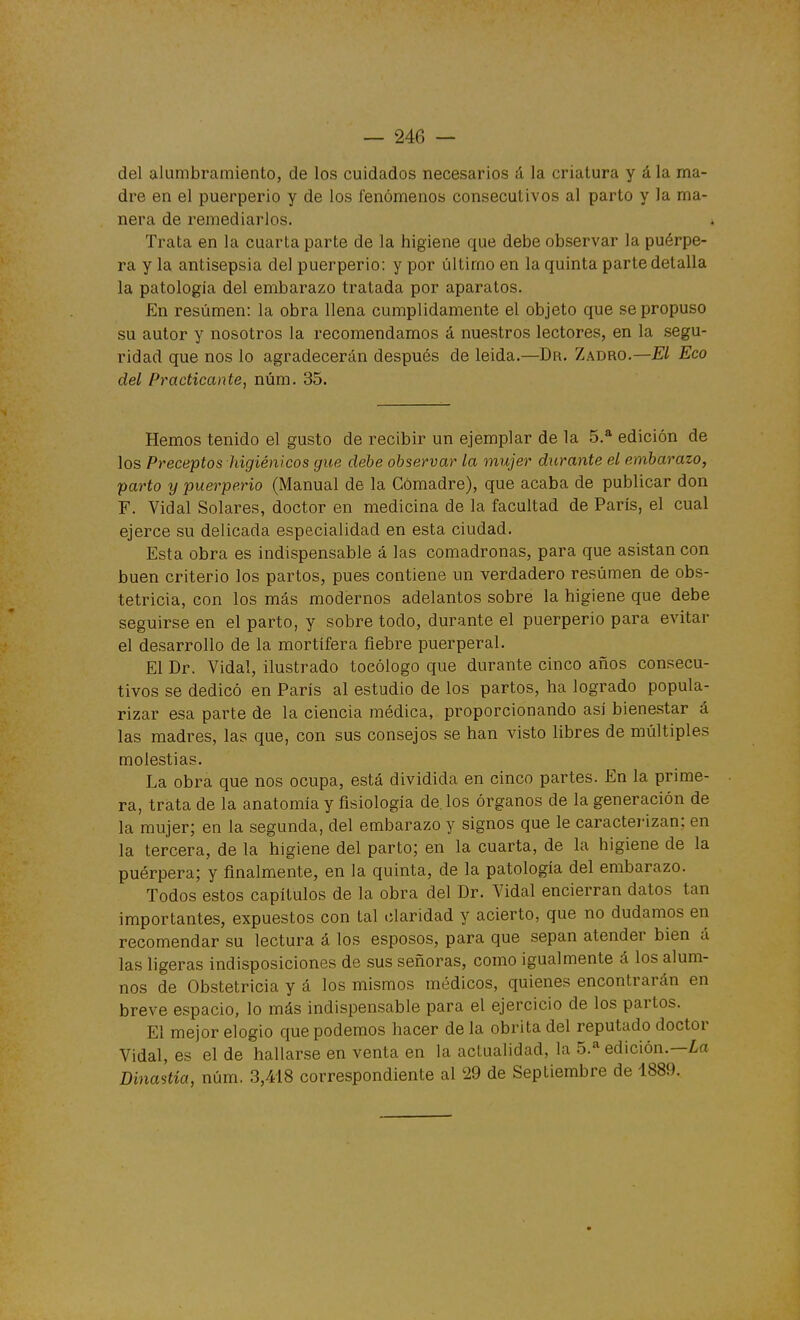 del alumbramiento, de los cuidados necesarios á la criatura y á la ma- dre en el puerperio y de los íenómenos consecutivos al parto y la ma- nera de remediarlos. Trata en la cuarta parte de la higiene que debe observar la puérpe- ra y la antisepsia del puerperio: y por último en la quinta parte detalla la patología del embarazo tratada por aparatos. En resumen: la obra llena cumplidamente el objeto que se propuso su autor y nosotros la recomendamos á nuestros lectores, en la .segu- ridad que nos lo agradecerán después de leida.—Dr. Zadro.—El Eco del Practicante, núm. 35. Hemos tenido el gusto de recibir un ejemplar de la 5.* edición de los Preceptos higiénicos gue debe observar la mujer durante el embarazo, parto y puerperio (Manual de la Comadre), que acaba de publicar don F. Vidal Solares, doctor en medicina de la facultad de París, el cual ejerce su delicada especialidad en esta ciudad. Esta obra es indispensable á las comadronas, para que asistan con buen criterio los partos, pues contiene un verdadero resumen de obs- tetricia, con los más modernos adelantos sobre la higiene que debe seguirse en el parto, y sobre todo, durante el puerperio para evitar el desarrollo de la mortífera fiebre puerperal. El Dr. Vidal, ilustrado tocólogo que durante cinco años consecu- tivos se dedicó en París al estudio de los partos, ha logrado popula- rizar esa parte de la ciencia médica, proporcionando así bienestar á las madres, las que, con sus consejos se han visto libres de múltiples molestias. La obra que nos ocupa, está dividida en cinco partes. En la prime- ra, trata de la anatomía y fisiología de. los órganos de la generación de la mujer; en la segunda, del embarazo y signos que le caracterizan; en la tercera, de la higiene del parto; en la cuarta, de la higiene de la puérpera; y finalmente, en la quinta, de la patología del embarazo. Todos estos capítulos de la obra del Dr. Vidal encierran datos tan importantes, expuestos con tal claridad y acierto, que no dudamos en recomendar su lectura á los esposos, para que sepan atender bien á las ligeras indisposiciones de sus señoras, como igualmente á los alum- nos de Obstetricia y á los mismos médicos, quienes encontrarán en breve espacio, lo más indispensable para el ejercicio de los partos. El mejor elogio que podemos hacer de la obrita del reputado doctor Vidal, es el de hallar.se en venta en la actualidad, la 5.* edición.—¿a Dinastía, núm. 3,418 correspondiente al 29 de Septiembre de 1889.