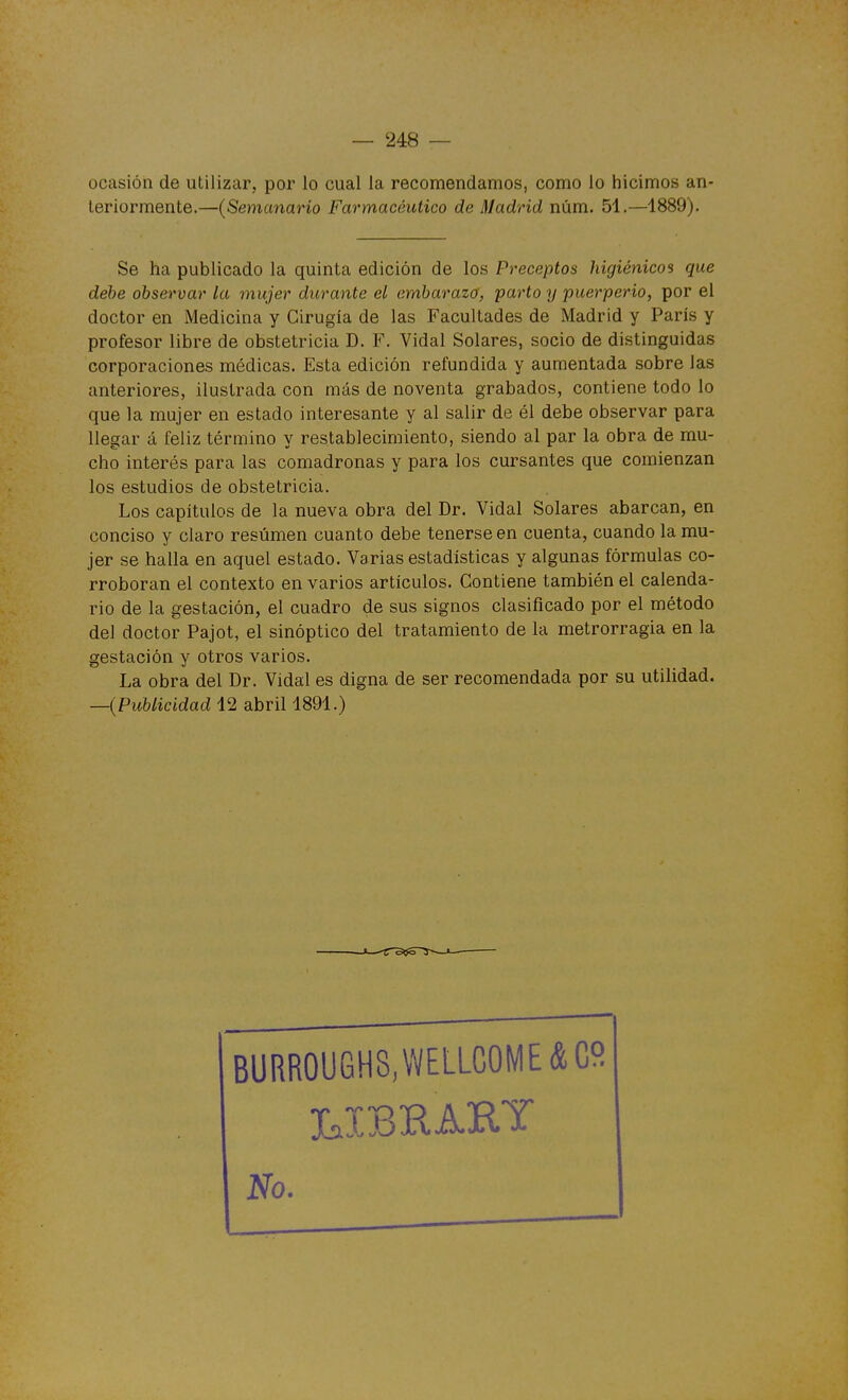 ocasión de utilizar, por lo cual la recomendamos, como lo hicimos an- teriormente.—(Semanario Farmacéutico de Madrid núm. 51.—1889). Se ha publicado la quinta edición de los Preceptos higiénicos que debe observar la mujer durante el embarazo, parto y puerperio, por el doctor en Medicina y Cirugía de las Facultades de Madrid y París y profesor libre de obstetricia D. F. Vidal Solares, socio de distinguidas corporaciones médicas. Esta edición refundida y aumentada sobre las anteriores, ilustrada con más de noventa grabados, contiene todo lo que la mujer en estado interesante y al salir de él debe observar para llegar á feliz término y restablecimiento, siendo al par la obra de mu- cho interés para las comadronas y para los cursantes que comienzan los estudios de obstetricia. Los capítulos de la nueva obra del Dr. Vidal Solares abarcan, en conciso y claro resumen cuanto debe tenerse en cuenta, cuando la mu- jer se halla en aquel estado. Varias estadísticas y algunas fórmulas co- rroboran el contexto en varios artículos. Contiene también el calenda- rio de la gestación, el cuadro de sus signos clasificado por el método del doctor Pajot, el sinóptico del tratamiento de la metrorragia en la gestación y otros varios. La obra del Dr. Vidal es digna de ser recomendada por su utilidad. —{Publicidad 12 abril 1891.) BURR0UGH8,WELLC0ME&C9