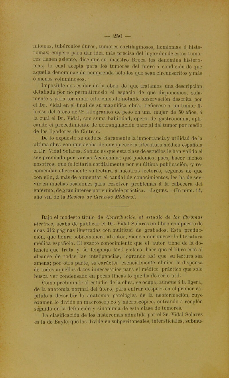 miomas, tubérculos duros, tumores cartilaginosos, liomiomas é histe- romas; empero para dar idea más precisa del lugar donde estos tumo- res tienen asiento, dice que su maestro Broca les denomina histero- mas; lo cual acepta para los tumores del útero á condición de que aquella denominación comprenda sólo los que sean circunscritos y más ó menos voluminosos. Imposible nos es dar de la obra de que tratamos una descripción detallada por no permitírnoslo el espacio de que disponemos, sola- mente y para terminar citaremos la notable observación descrita por el Dr. Vidal en el final de su magnífica obra; refiérese á un tumor fi- broso del útero de 22 kilogramos de peso en una mujer de 50 años, á la cual el Dr. Vidal, con suma habilidad, operó de gastronomía, apli- cando el procedimiento de extrangulación parcial del tumor por medio de los ligadores de Gintrac. De lo expuesto se deduce claramente la importancia y utilidad de la última obra con que acaba de enriquecer la literatura médica e-spañola el Dr. Vidal Solares. Sabido es que esta clase de estudios le han valido el ser premiado por varias Academias; qué podemos, pues, hacer menos nosotros, que felicitarle cordialmente por su última publicación, y re- comendar eficazmente su lectura á nuestros lectores, .seguros de que con ello, á más de aumentar el caudal de conocimientos, les ha de ser- vir en muchas ocasiones para resolver problemas á la cabecera del enfermo, de gran interés por su índole práctica.—Jaques.—(In núm. 14, año VIII de la Revista de Ciencias Médicas). Bajo el modesto título de Contribución al estudio de los fibromas uterinos, acaba de publicar el Dr. Vidal Solares un libro compuesto de unas 212 páginas ilustradas con multitud de grabados. Esta produc- ción, que honra sobremanera al autor, viene á enriquecer la literatura médica española. El exacto conocimiento que el autor tiene de la do- lencia que trata y su lenguaje fácil y claro, hace que el libro e-sté al alcance de todas las inteligencias, logrando así que su lectura sea amena; por otra parte, su carácter esencialmente clínico le dispensa de todos aquellos datos innecesarios para el médico práctico que solo busca ver condensado en pocas líneas lo que ha ,de serle útil. Gomo preliminar al estudio de la obra, se ocupa, aunque á la ligera, de la anatomía normal del útero, para entrar después en el primer ca- pítulo á describir la anatomía patológica de la neoformación, cuyo examen lo divide en macro.scópico y microscópico, entrando á renglón seguido en la definición y sinonimia de esta clase de tumores. La clasificación de los histeromas admitida por el Sr. Vidal Solares es la de Bayle, que los divide en subperitoneales, intersticiales, submu-