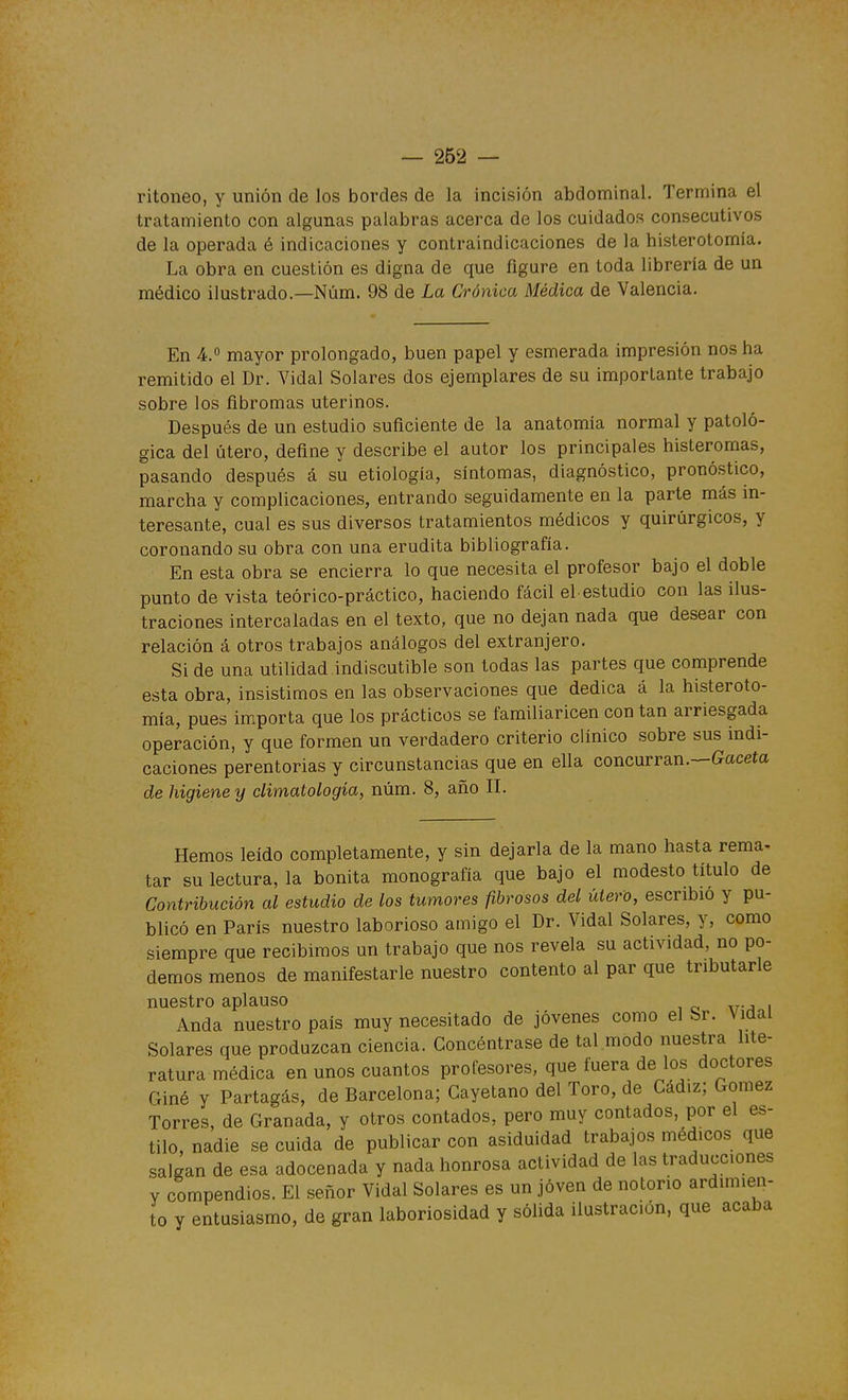 ritoneo, y unión de los bordes de la incisión abdominal. Termina el tratamiento con algunas palabras acerca de los cuidados consecutivos de la operada é indicaciones y contraindicaciones de la histerotomia. La obra en cuestión es digna de que figure en toda librería de un médico ilustrado.—Núm. 98 de La Crónica Médica de Valencia. En 4. mayor prolongado, buen papel y esmerada impresión nos ha remitido el Dr. Vidal Solares dos ejemplares de su importante trabajo sobre los fibromas uterinos. Después de un estudio suficiente de la anatomía normal y patoló- gica del útero, define y describe el autor los principales histeromas, pasando después á su etiología, síntomas, diagnóstico, pronóstico, marcha y complicaciones, entrando seguidamente en la parte más in- teresante, cual es sus diversos tratamientos médicos y quirúrgicos, y coronando su obra con una erudita bibliografía. En esta obra se encierra lo que necesita el profesor bajo el doble punto de vista teórico-práctico, haciendo fácil el estudio con las ilus- traciones intercaladas en el texto, que no dejan nada que desear con relación á otros trabajos análogos del extranjero. Si de una utilidad indiscutible son todas las partes que comprende esta obra, insistimos en las observaciones que dedica á la histeroto- mia, pues importa que los prácticos se familiaricen con tan arriesgada operación, y que formen un verdadero criterio clínico sobre sus indi- caciones perentorias y circunstancias que en ella concurran.—Gaceta de higiene y climatología, núm. 8, año II. Hemos leído completamente, y sin dejarla de la mano hasta rema- tar su lectura, la bonita monografía que bajo el modesto título de Contribución al estudio de los tumores fibrosos del útero, escribió y pu- blicó en París nuestro laborioso amigo el Dr. Vidal Solares, y, como siempre que recibimos un trabajo que nos revela su actividad, no po- demos menos de manifestarle nuestro contento al par que tributarle nuestro aplauso Anda nuestro país muy necesitado de jóvenes como el Sr. \idal Solares que produzcan ciencia. Concéntrase de tal modo nuestra lite- ratura médica en unos cuantos profesores, que fuera de los doctores Giné y Partagás, de Barcelona; Cayetano del Toro, de Cádiz; Gómez Torres, de Granada, y otros contados, pero muy contados, por el es- tilo, nadie se cuida de publicar con asiduidad trabajos médicos que salgan de esa adocenada y nada honrosa actividad de las traducciones Y compendios. El señor Vidal Solares es un joven de notorio ardimien- to y entusiasmo, de gran laboriosidad y sólida ilustración, que acaba