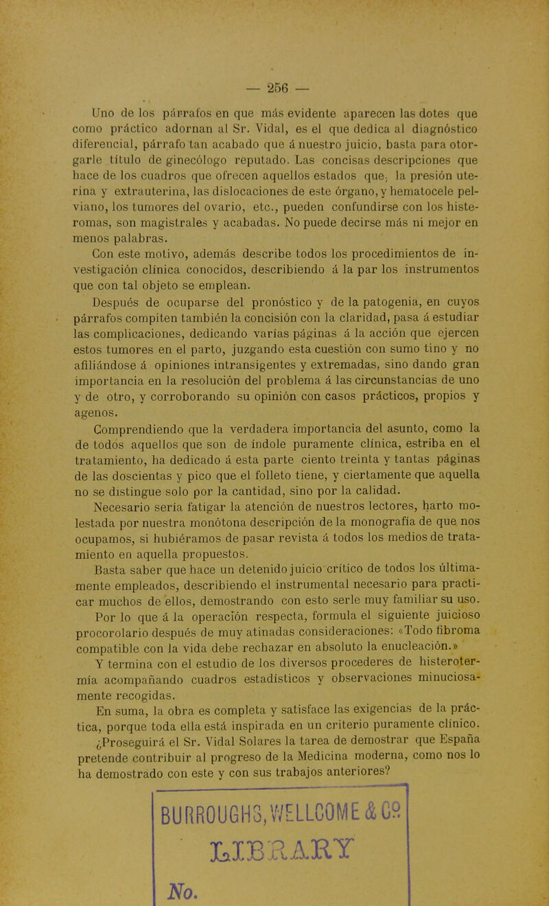 Uno de los párrafos en que más evidente aparecen las dotes que como práctico adornan al Sr. Vidal, es el que dedica al diagnóstico diferencial, párrafo tan acabado que á nuestro juicio, basta para otor- garle título de ginecólogo reputado. Las concisas descripciones que hace de los cuadros que ofrecen aquellos estados que; la presión ute- rina y extrauterina, las dislocaciones de este órgano,y hematocele pel- viano, los tumores del ovario, etc., pueden confundirse con los histe- romas, son magistrales y acabadas. No puede decirse más ni mejor en menos palabras. Con este motivo, además describe todos los procedimientos de in- vestigación clínica conocidos, describiendo á la par los instrumentos que con tal objeto se emplean. Después de ocuparse del pronóstico y de la patogenia, en cuyos párrafos compiten también la concisión con la claridad, pasa á estudiar las complicaciones, dedicando varías páginas á la acción que ejercen estos tumores en el parto, juzgando esta cuestión con sumo tino y no afiliándose á opiniones intransigentes y extremadas, sino dando gran importancia en la resolución del problema á las circunstancias de uno y de otro, y corroborando su opinión con casos prácticos, propios y ágenos. Comprendiendo que la verdadera importancia del asunto, como la de todos aquellos que son de índole puramente clínica, estriba en el tratamiento, ha dedicado á esta parte ciento treinta y tantas páginas de las doscientas y pico que el folleto tiene, y ciertamente que aquella no se distingue solo por la cantidad, sino por la calidad. Necesario sería fatigar la atención de nuestros lectores, harto mo- lestada por nuestra monótona descripción de la monografía de que nos ocupamos, si hubiéramos de pasar revista á todos los medios de trata- miento en aquella propuestos. Basta saber que hace un detenido juicio crítico de todos los última- mente empleados, describiendo el instrumental necesario para practi- car muchos de ellos, demostrando con esto serle muy familiar su uso. Por lo que á la operación respecta, formula el siguiente juicioso procorolario después de muy atinadas consideraciones: ftTodo fibroma compatible con la vida debe rechazar en absoluto la enucleación.» Y termina con el estudio de los diversos procederes de histeroter- mía acompañando cuadros estadísticos y observaciones minuciosa- mente recogidas. En suma, la obra es completa y satisface las exigencias de la prác- tica, porque toda ella está inspirada en un criterio puramente clínico. ¿Proseguirá el Sr. Vidal Solares la tarea de demostrar que España pretende contribuir al progreso de la Medicina moderna, como nos lo ha demostrado con este y con sus trabajos anteriores? No.