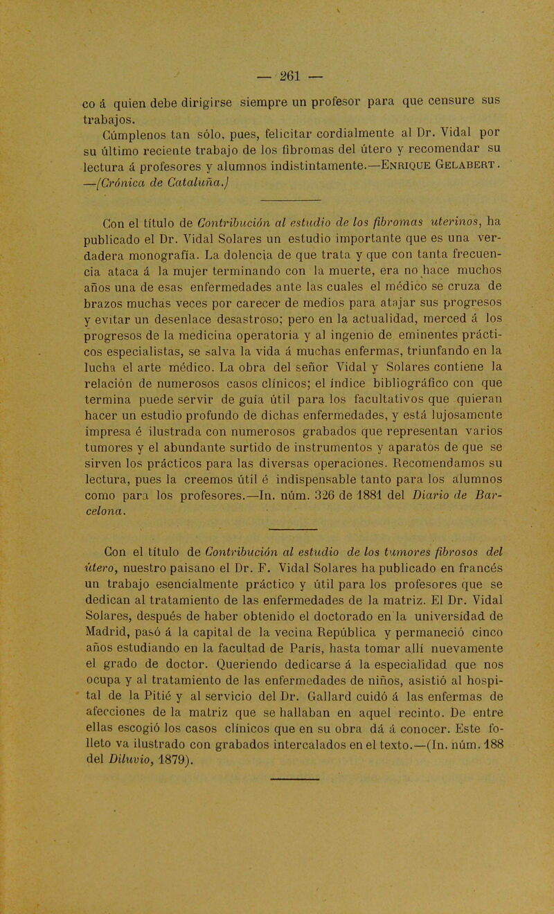 co á quien debe dirigirse siempre un profesor para que censure sus trabajos. Cúmplenos tan sólo, pues, felicitar cordialmente al Dr. Vidal por su último reciente trabajo de los fibromas del útero y recomendar su lectura á profesores y alumnos indistintamente.—Enrique Gelabert. —[Crónica de Cataluña.) Con el título de Contribución al estudio de los fibromas uterinos^ ha publicado el Dr. Vidal Solares un estudio importante que es una ver- dadera monografía. La dolencia de que trata y que con tanta frecuen- cia ataca á la mujer terminando con la muerte, era no hace muchos años una de esas enfermedades ante las cuales el médico se cruza de brazos muchas veces por carecer de medios para atajar sus progresos y evitar un desenlace desastroso; pero en la actualidad, merced á los progresos de la medicina operatoria y al ingenio de eminentes prácti- cos especialistas, se salva la vida á muchas enfermas, triunfando en la lucha el arte médico. La obra del señor Vidal y Solares contiene la relación de numerosos casos clínicos; el índice bibliográfico con que termina puede servir de guía útil para los facultativos que quieran hacer un estudio profundo de dichas enfermedades, y está lujosamente impresa é ilustrada con numerosos grabados que representan varios tumores y el abundante surtido de instrumentos y aparatos de que se sirven los prácticos para las diversas operaciones. Recomendamos su lectura, pues la creemos útil é indispensable tanto para los alumnos como para los profesores.—In. núm. 326 de 1881 del Diario de Bar- celona. Con el título de Contribución al estudio de los tumores fibrosos del útero, nuestro paisano el Dr. F. Vidal Solares ha publicado en francés un trabajo esencialmente práctico y útil para los profesores que se dedican al tratamiento de las enfermedades de la matriz. El Dr. Vidal Solares, después de haber obtenido el doctorado en la universidad de Madrid, pasó á la capital de la vecina República y permaneció cinco años estudiando en la facultad de París, hasta tomar allí nuevamente el grado de doctor. Queriendo dedicarse á la especialidad que nos ocupa y al tratamiento de las enfermedades de niños, asistió al hospi- tal de la Pitié y al servicio del Dr. Gallard cuidó á las enfermas de afecciones de la matriz que se hallaban en aquel recinto. De entre ellas escogió los casos clínicos que en su obra dá á conocer. Este fo- lleto va ilustrado con grabados intercalados en el texto.—(In. núm. 188 del Diluvio, 1879).