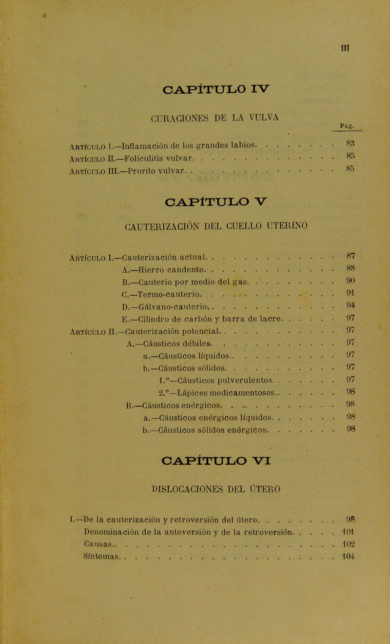 CAPÍTULO IV CURACIONES DE LA VULVA Pág. Artículo 1.—Inflamación de los grandes labios 83 Artículo II.—Foliculitis vulvar 85 Artículo III.—Prurito vulvar 85 OAFÍTULO V CAUTERIZACIÓN DEL CUELLO UTERINO Artículo I.—Cauterización actual 8*7 A. —Hierro candente. . 88 B. —Cauterio por medio del gas 90 C—Termo-cauterio 91 D. —Gálvano-cauterio.. 94 E. —Cilindro de carbón y barra de lacre 97 Artículo II,—Cauterización potencial . 97 A. —Cáusticos débiles 97 a. —Cáusticos líquidos 97 b. —Cáusticos sólidos 97 1.°—Cáusticos pulverulentos 97 S.**—Lápices medicamentosos 98 B. —Cáusticos enérgicos 98 a. —Cáusticos enérgicos líquidos 98 b. —Cáusticos sólidos enérgicos 98 CAPÍTULO VI DISLOCACIONES DEL ÚTERO I.—De la cauterización y retroversión del útero 98 Denominación de la anteversión y de la retroversión 101 Causas 102 Síntomas 104